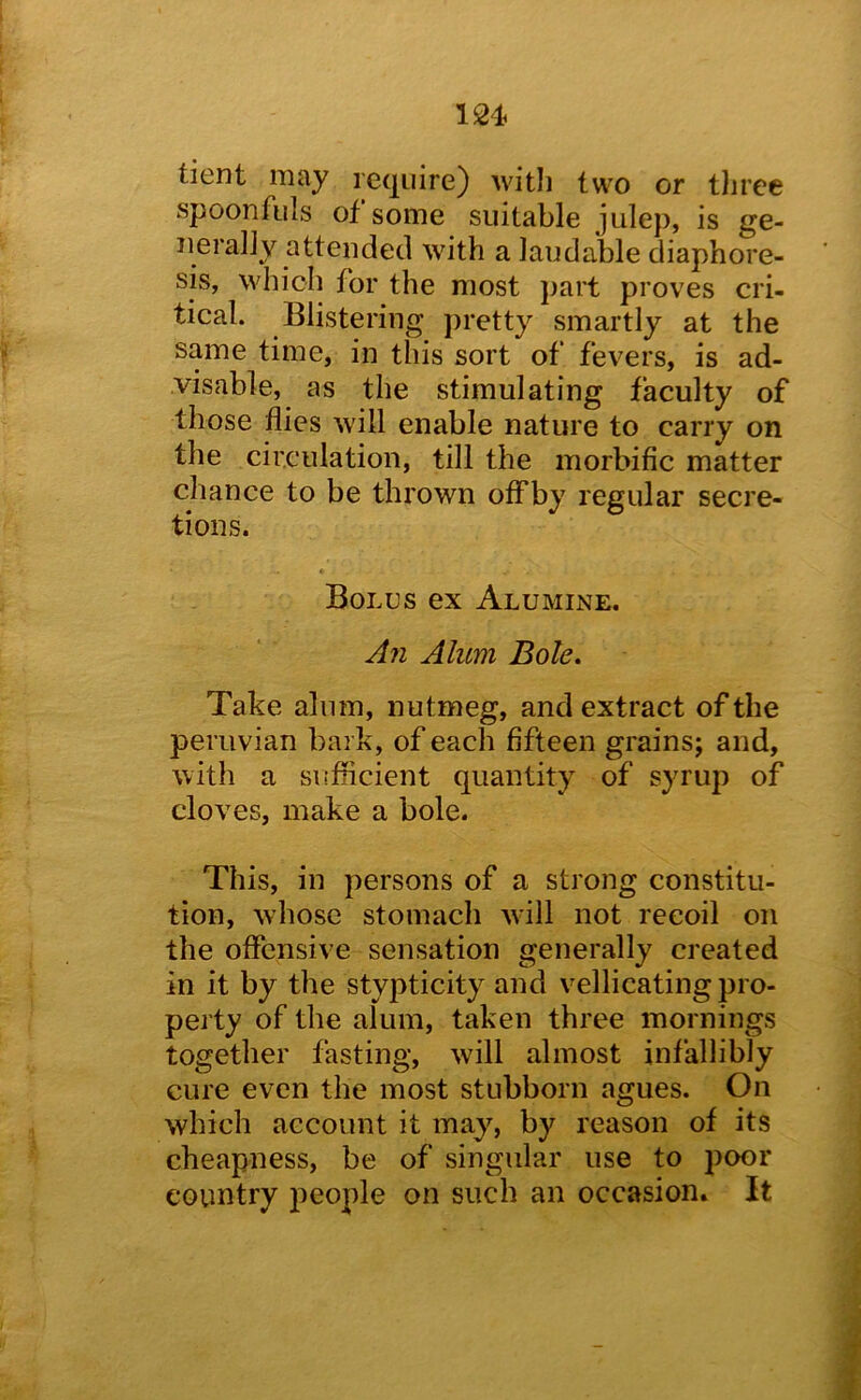 tient may require) witli two or tliree spoonfuls of some suitable julep, is ge- nerally attended with a laudable diaphore- sis, which for the most part proves cri- tical. Blistering j)retty smartly at the same time, in this sort of fevers, is ad- visable, as the stimulating faculty of those flies will enable nature to carry on the circulation, till the morbific matter chance to be thrown ofFby regular secre- tions. * Bolus ex Alumine. An Alum Bole, Take alum, nutmeg, and extract of the Peruvian bark, of each fifteen grains; and, with a siifficient quantity of syrup of cloves, make a bole. This, in persons of a strong constitu- tion, whose stomach will not recoil on the offensive sensation generally created in it by the stypticity and vellicating pro- perty of the alum, taken three mornings together fasting, will almost infallibly cure even the most stubborn agues. On which account it may, by reason of its cheapness, be of singular use to poor country people on such an occasion. It
