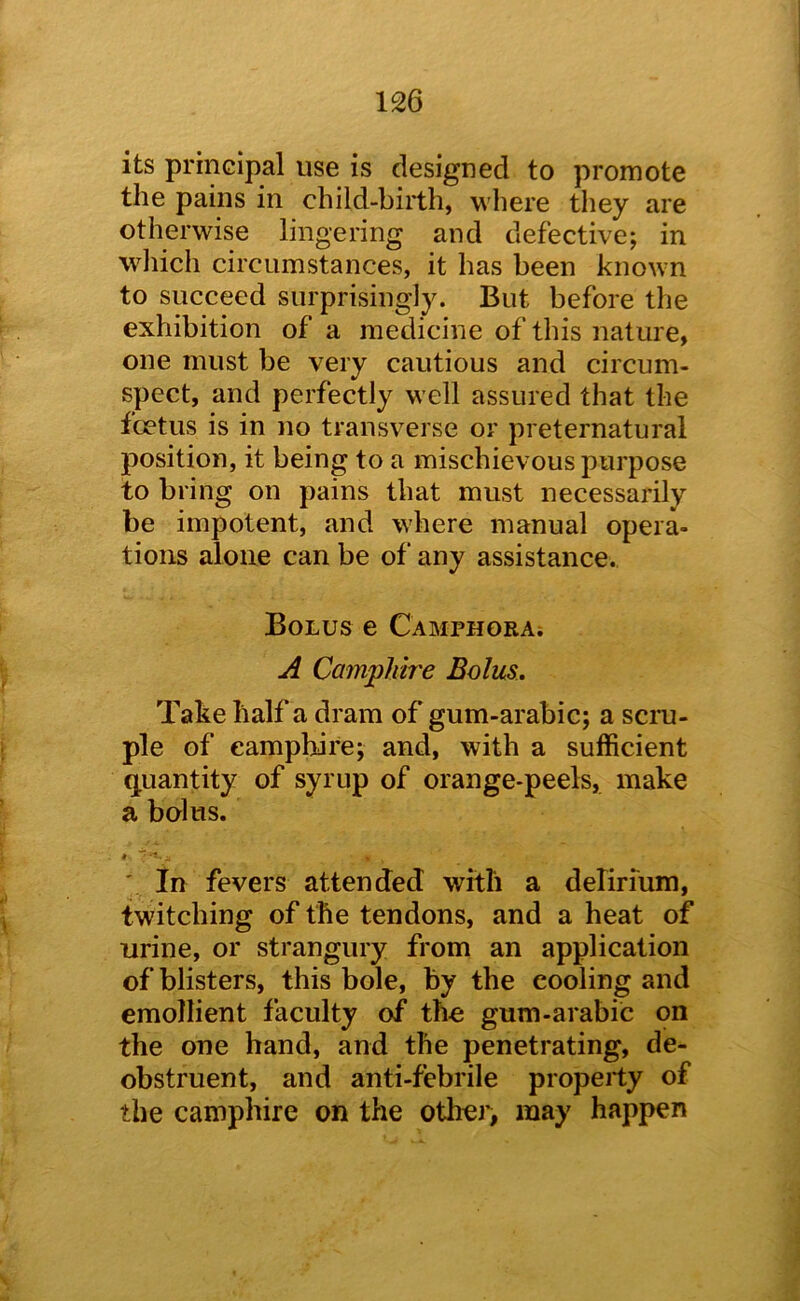 its principal use is designed to promote the pains in child-birth, where they are otherwise lingering and defective; in wdiich circumstances, it has been known to succeed surprisingly. But before the exhibition of a medicine of this nature, one must be very cautious and circum- spect, and perfectly w’ell assured that the foetus is in no transverse or preternatural position, it being to a mischievous purpose to bring on pains that must necessarily be impotent, and w'here manual opera- tions alone can be of any assistance. Bolus e CAMPHORAi A Camphire Bolus. Take half a dram of gum-arabic; a scru- ple of eampbire; and, with a sufficient quantity of syrup of orange-peels, make a bolus. ' in fevers attended with a delirium, twitching of the tendons, and a heat of urine, or strangury from an application of blisters, this bole, by the cooling and emollient faculty of the gum-arabic on the one hand, and the penetrating, de- obstruent, and anti-febrile property of the camphire on the other, may happen