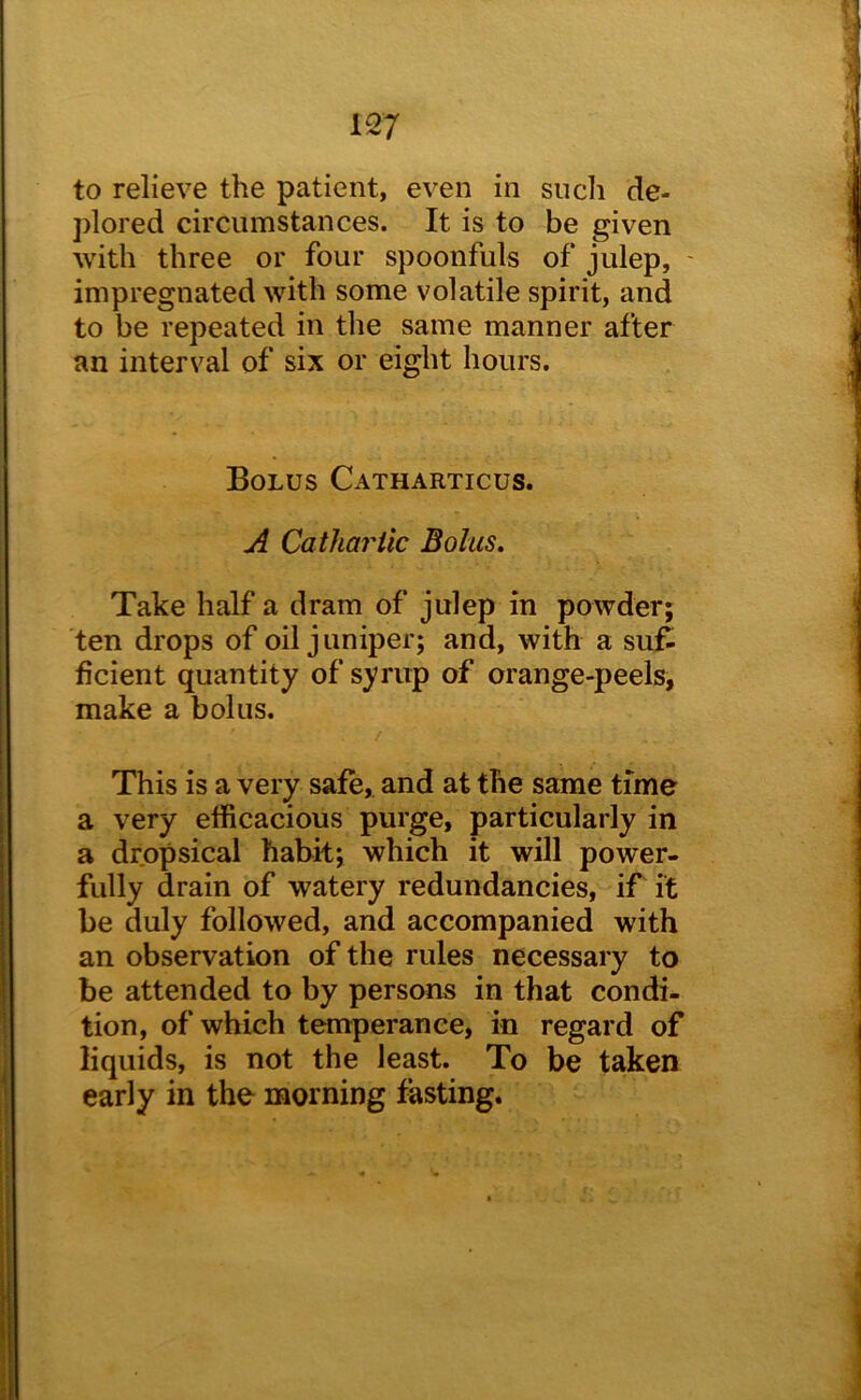 to relieve the patient, even in sucli de- plored circumstances. It is to be given with three or four spoonfuls of julep, ' impregnated with some volatile spirit, and to be repeated in the same manner after an interval of six or eight hours. Bolus Catharticus. A Cathartic Bolus, Take half a dram of julep in powder; ten drops of oil juniper; and, with a suf- ficient quantity of syrup of orange-peels, make a bolus. This is a very safe, and at the same time a very efficacious purge, particularly in a dropsical habit; which it will power- fully drain of watery redundancies, if it be duly followed, and accompanied with an observation of the rules necessary to be attended to by persons in that condi- tion, of which temperance, in regard of liquids, is not the least. To be taken early in the morning fasting.