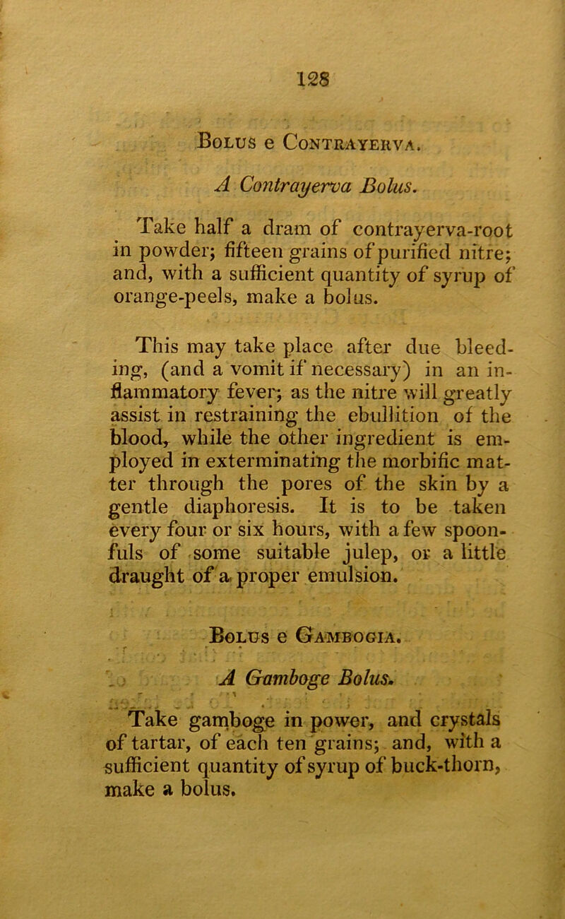 U8 Bolus e Contrayerva. A Contrayerva Bolus. Take half a dram of contrayerva-root in powder; fifteen grains of purified nitre; and, with a sufficient quantity of syrup of orange-peels, make a bolus. This may take place after due bleed- ing, (and a vomit if necessary) in an in- flammatory fever; as the nitre will greatly assist in restraining the ebullition of the blood, while the other ingredient is em- ployed in exterminating the morbific mat- ter through the pores of the skin by a gentle diaphoresis. It is to be taken every four or six hours, with a few spoon- fuls of some suitable julep, or a little draught of'a. proper emulsion. Bolus e Gambogia. r ’ * .; A Gamboge Bolus. Take garnboge in power, and crystals of tartar, of each ten grains; and, with a sufficient quantity of syrup of buck-thorn, make a bolus.