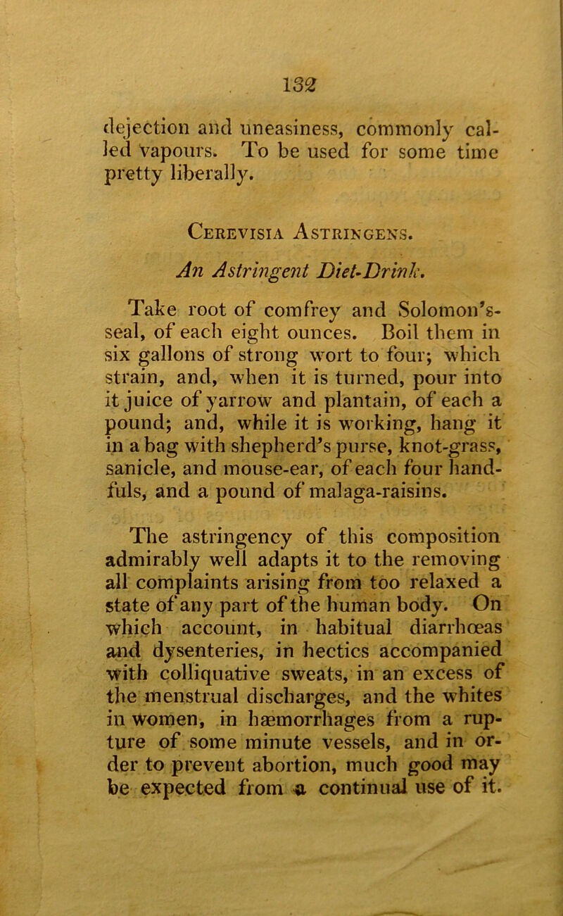 13£ dejection and uneasiness, commonly cal- led Vapours. To be used for some time pretty liberally. Cerevisia Astrikgens. Astringent DieUDrinh. Take root of comfrey and Solomon’s- seal, of each eight ounces. Boil them in six gallons of strong wort to four; which strain, and, when it is turned, pour into it juice of yarrow and plantain, of each a pound; and, while it is working, hang it in a bag with shepherd^s purse, knot-grass, sanicle, and mouse-ear, of each four hand- fuls, and a pound of malaga-raisins. The astringency of this composition admirably well adapts it to the removing all complaints arising from too relaxed a state of any part of the human body. On which account, in habitual diarrhoeas and dysenteries, in hectics accompanied with colliquative sweats, in an excess of the menstrual discharges, and the whites in women, in haemorrhages from a rup- ture of some minute vessels, and in or- der to prevent abortion, much good may be expected from continual use of it.