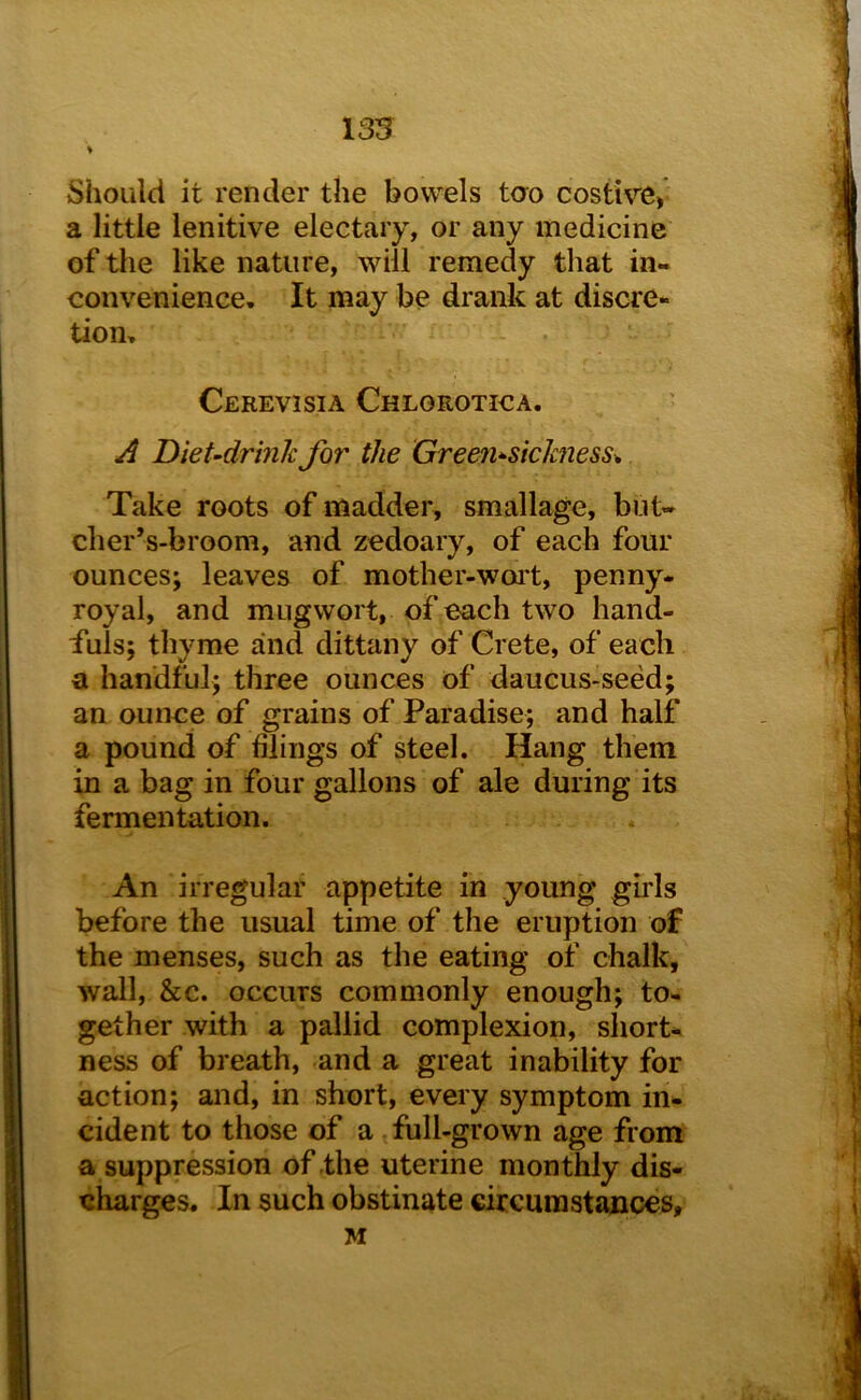 Should it render the bowels tao costire, a little lenitive electary, or any medicine of tlie like nature, will remedy that in- convenience, It may be drank at discre- tion. Cerevisia Chlgrotica. ^ DieUdrmk for the Green^sickness^ Take roots of madder, smallage, but- cher’s-broom, and zedoary, of each four ounces; leaves of mother-woi't, penny- royal, and mugwort, of each two hand- fuls; thyme and dittany of Crete, of each a handful; three ounces of daucus-seed; an ounce of grains of Paradise; and half a pound of filings of steel. Hang them in a bag in four gallons of ale during its fermentation. An irregular appetite in young girls before the usual time of the eruption of the menses, such as the eating of chalk, wall, &c. occurs commonly enough; to- gether with a pallid complexion, short- ness of breath, and a great inability for action; and, in short, every symptom in- cident to those of a full-grown age from a suppression of the uterine monthly dis- charges. In such obstinate circumstances, M