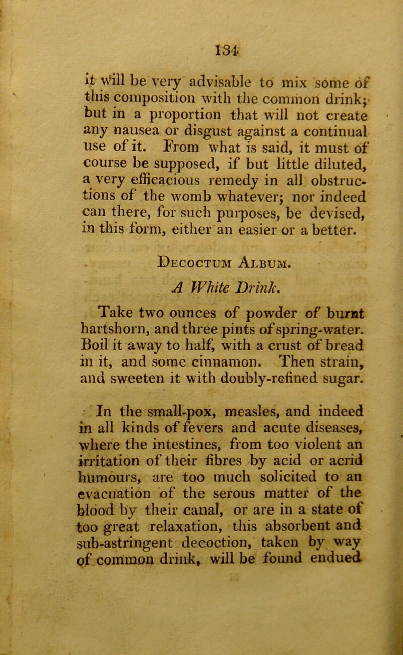 it will be A’ery advisable to mix some of this composition with the common drink j but in a proportion that will not create any nausea or disgust against a continual use of it. From what is said, it must of course be supposed, if but little diluted, a very efficacious remedy in all obstruc- tions of the womb whatever; nor indeed can there, for such purposes, be devised, in this form, either an easier or a better. Decoctum Album. A White Drink, Take two ounces of powder of burnt hartshorn, and three pints of spring-water. Boil it away to half, with a crust of bread in it, and some cinnamon. Then strain, and sweeten it with doubly-refined sugar. In the small-pox, measles, and indeed in all kinds of fevers and acute diseases, where the intestines, from too violent an irritation of their fibres by acid or acrid humours, are too much solicited to an evacuation of the serous matter of the blood by their canal, or are in a state of too great relaxation, this absorbent and sub-astringent decoction, taken by way pf common drink, will be found endued
