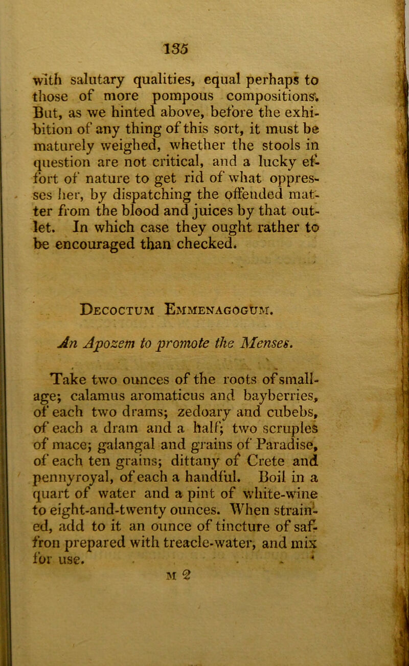 with salutary qualities, equal perhaps to those of more pompous compositions’), But, as we hinted above, before the exhi- bition of any thing of this sort, it must be maturely weighed, whether tlie stools in question are not critical, and a lucky et- tbrt of nature to get rid of what oppres- ses her, by dispatching the offended mat- ter from the blood and juices by that out- let. In which case they ought rather to be encouraged than checked. DeCOCTUM EMMENAGOGtJM. An Apozem to promote the Menses, Take two ounces of the roots of small- age; calamus aromaticus and bayberries, of each two drams; zedoary and cubebs, of each a dram and a half; two scruples of mace; galangal and grains of Paradise, of each ten grains; dittany of Crete and pennyroyal, of each a handful. Boil in a quart of water and a pint of white-wine to eight-and-twenty ounces. When strain- ed, add to it an ounce of tincture of saf- fron prepared with treacle-water, and mix ibr use. . * *