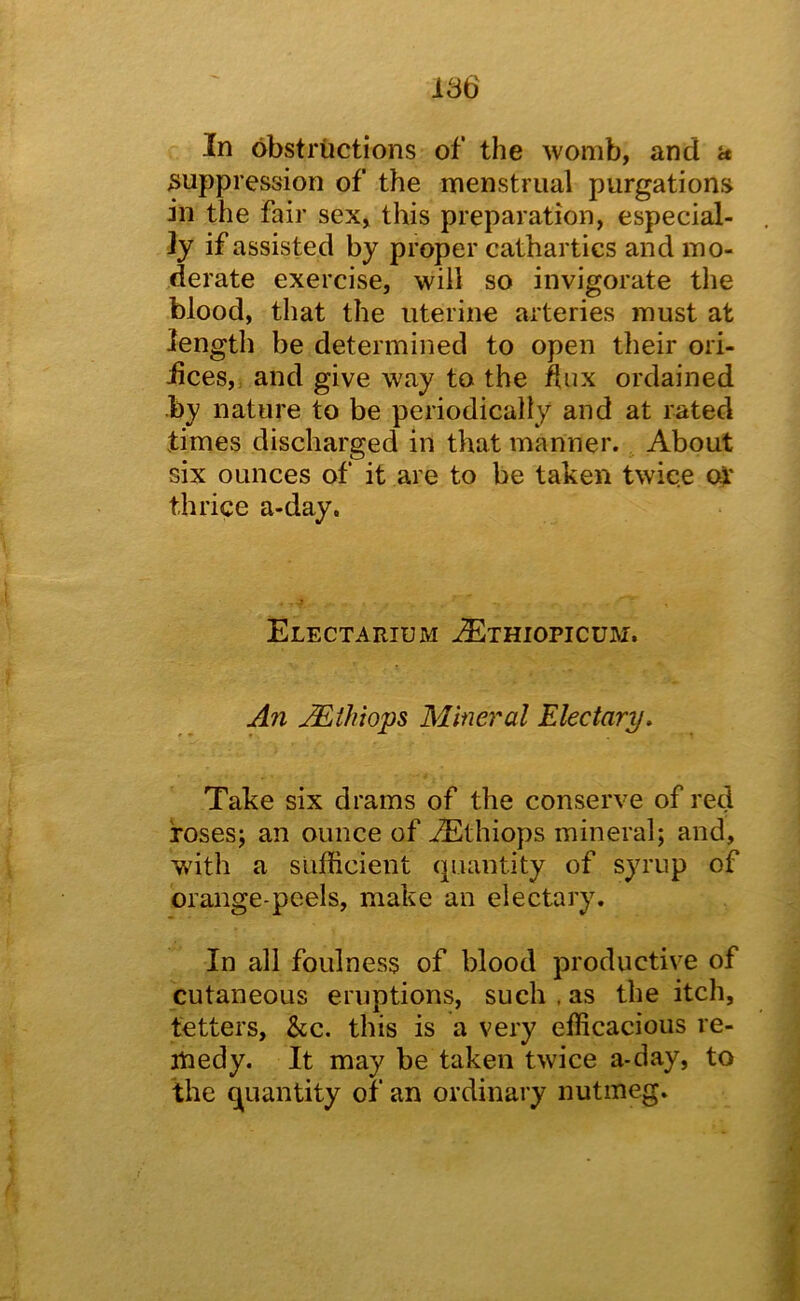 In obstructions of the womb, and a suppression of the menstrual purgations in the fair sex, this preparation, especial- ly if assisted by proper cathartics and mo- derate exercise, will so invigorate the blood, that the uterine arteries must at length be determined to open their ori- iices, and give way to the dux ordained by nature to be periodically and at rated times discharged in that manner. About six ounces of it are to be taken twice o^' thrice a-day. Electarium -^thiopicum. An M.thtops Mineral Electary, Take six drams of the conserve of red fosesj an ounce of ^thiops mineral; and, with a sufficient quantity of syrup of orange-peels, make an electary. In all foulness of blood productive of cutaneous eruptions, such . as the itch, tetters, &c. this is a very efficacious re- medy. It may be taken twice a-day, to the quantity of an ordinary nutmeg.