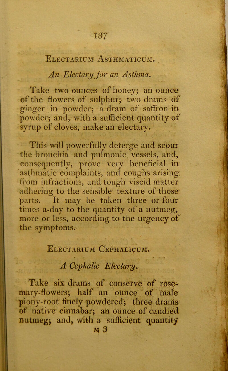 EleCTARIUM AsTHMATICUxM. Electary Jor an Asthma, Take two ounces of honey; an ounce of the flowers of sulphur; two drains of ginger in powder; a dram of saffron in powder; and, with a sufficient quantity of syrup of cloves, make an electary. This will powerfully deterge and scour the bronchia and pulmonic vessels, and, consequently, prove very beneficial in asthmatic complaints, and coughs arising from infractions, and tough viscid matter adhering to the sensible texture of those parts. It may be taken three or four times a-day to the quantity of a nutmeg, more or less, according to the urgency of the symptoms. ElectariUxVi Cephalicum, A Cephalic Electary, Take six drams of conserve of rdse- mary-flowers; half an ounce of male piony-root finely powdered; three drams of native cinnabar; an ounce of candied nutmeg; and, with a sufficient quantity M 3