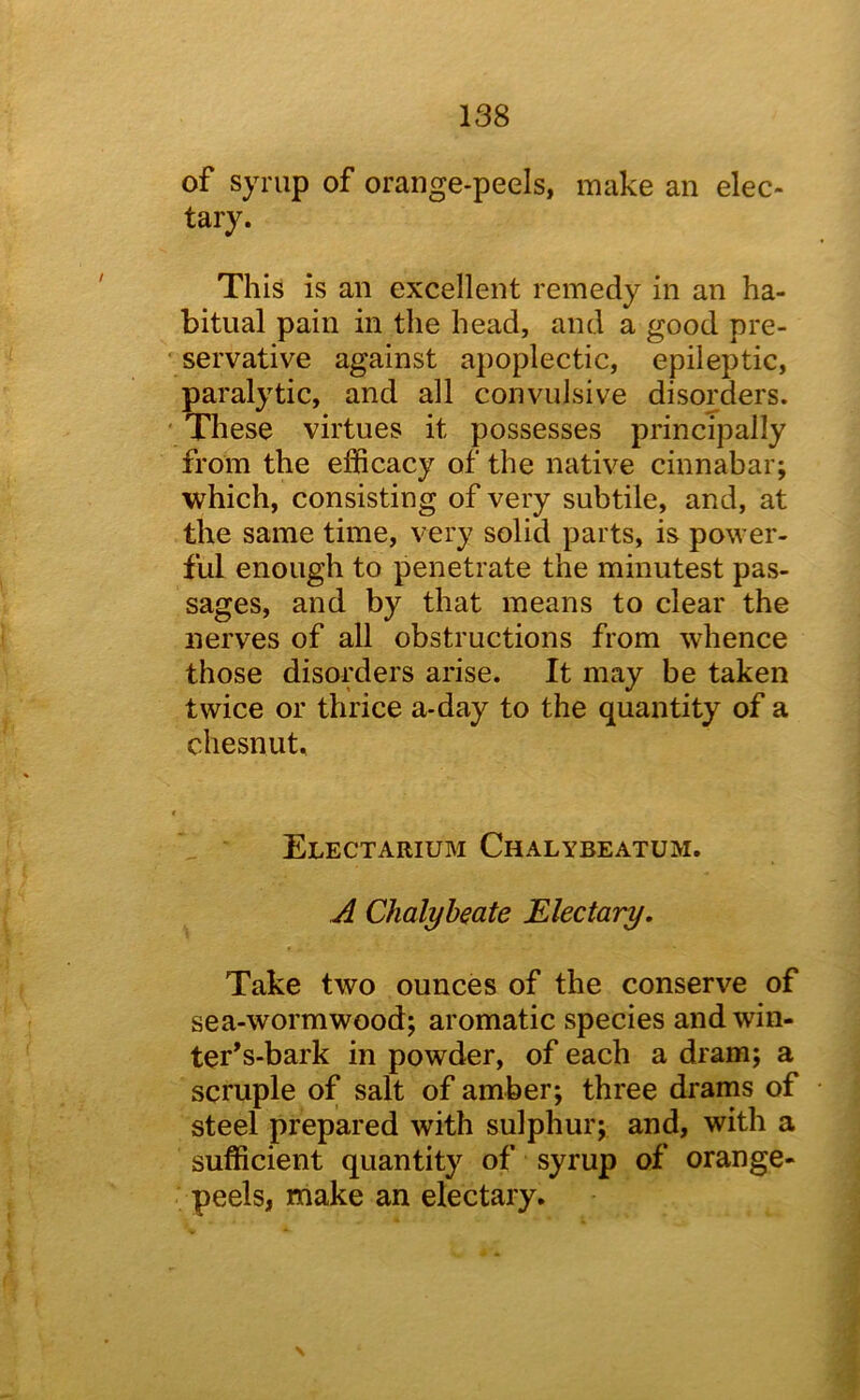 of syrup of orange-peels, make an elec- tary. This is an excellent remedy in an ha- bitual pain in the head, and a good pre- servative against apoplectic, epileptic, paralytic, and all convulsive disorders. ‘ These virtues it possesses principally from the efficacy of the native cinnabar; which, consisting of very subtile, and, at the same time, very solid parts, is power- ful enough to penetrate the minutest pas- sages, and by that means to clear the nerves of all obstructions from whence those disorders arise. It may be taken twice or thrice a-day to the quantity of a chesnut. Electarium Chalybeatum. A Chalybeate Electary. Take two ounces of the conserve of sea-wormwood; aromatic species and win- ter’s-bark in powder, of each a dram; a scruple of salt of amber; three drams of steel prepared with sulphur; and, with a sufficient quantity of syrup of orange- peels, make an electary. \