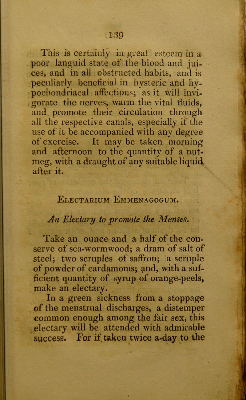 This is certainly in great esteem in a poor languid state of the blood and jui- ces, and in all obstructed habits, and is peculiarly beneficial in hysteric and hy- pochondriacal affections; as it will invi- , gorate the nerves, warm the vital fluids, and, promote their circulation through all the respective canals, especially if the use of it be accompanied with any degree of exercise. It may be taken morning and afternoon to the quantity of a nut- meg, with a draught of any suitable liquid after it. Electarium Emmenagogum. An Electary to promote the Menses. Take an ounce and a half of the con- serve of sea-wormwood; a dram of salt of steel; two scruples of saffron; a scruple of powder of cardamoms; ^nd, with a suf- ficient quantity of syrup of orange-peels, make an electary. In a green sickness from a stoppage of the menstrual discharges, a distemper common enough among the fair sex, this electary will be attended with admirable success. For if. taken twice a-day to the