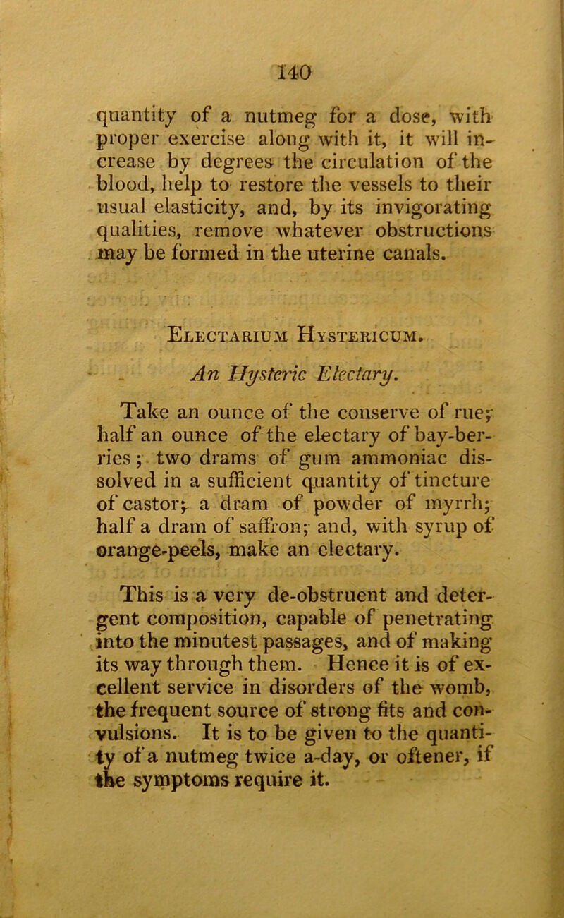 uo quantity of a nutmeg for a dose, with proper exercise along with it, it W'ill in- crease by degrees- the circulation of the blood, help to restore the vessels to their usual elasticity, and, by its invigorating qualities, remove whatever obstructions may be formed in the uterine canals. Electarium Hystericum. Hysteric Electary. Take an ounce of the conserve of rue^ half an ounce of the electary of bay-ber- ries ; two drams of gum ammoniac dis- solved in a sufficient qxiantity of tincture of castor;, a dram of powder of myrrh; half a dram of saffron; and, with syrup of orange-peels, make an electary. This is a very de-obstruent and deter- gent composition, capable of penetrating into the minutest passages, and of making its way through them. Hence it is of ex- cellent service in disorders of the womb, the frequent source of strong fits and con- vulsions. It is to be given to the quanti- ty of a nutmeg twice a-day, or oftener, if the symptoms require it.