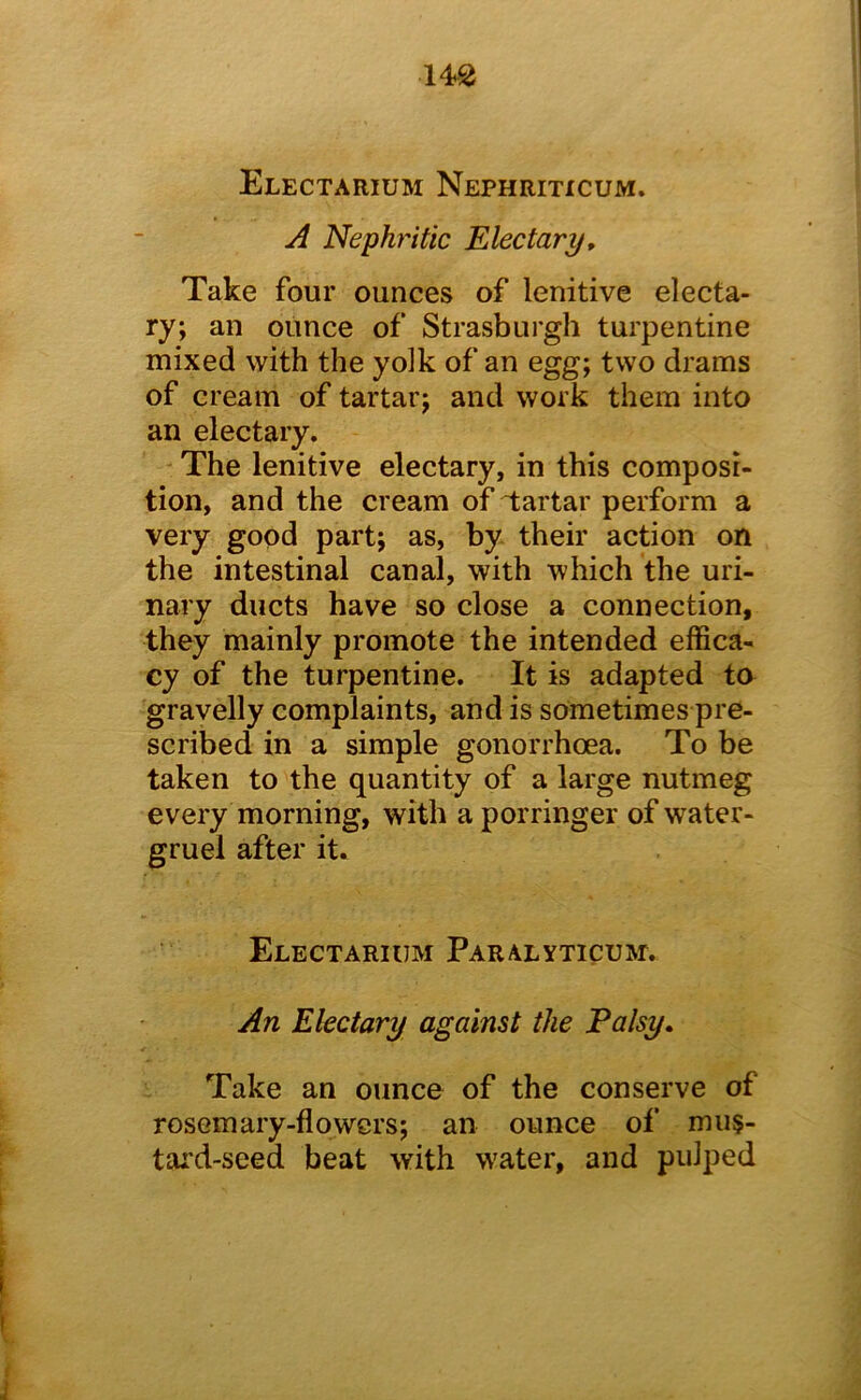 14^ Electarium Nephriticum. A Nephritic Electary, Take four ounces of lenitive electa- ry; an ounce of Strasburgh turpentine mixed with the yolk of an egg; two drams of cream of tartar; and work them into an electary. The lenitive electary, in this composi- tion, and the cream of Tartar perform a very good part; as, by their action on the intestinal canal, with which the uri- nary ducts have so close a connection, they mainly promote the intended effica- cy of the turpentine. It is adapted to gravelly complaints, and is sometimes pre- scribed in a simple gonorrhoea. To be taken to the quantity of a large nutmeg every morning, with a porringer of water- gruel after it. Electarium Paralyticum. An Electary against the Falsy, Take an ounce of the conserve of rosemary-flowers; an ounce of mus- tard-seed beat with water, and pulped