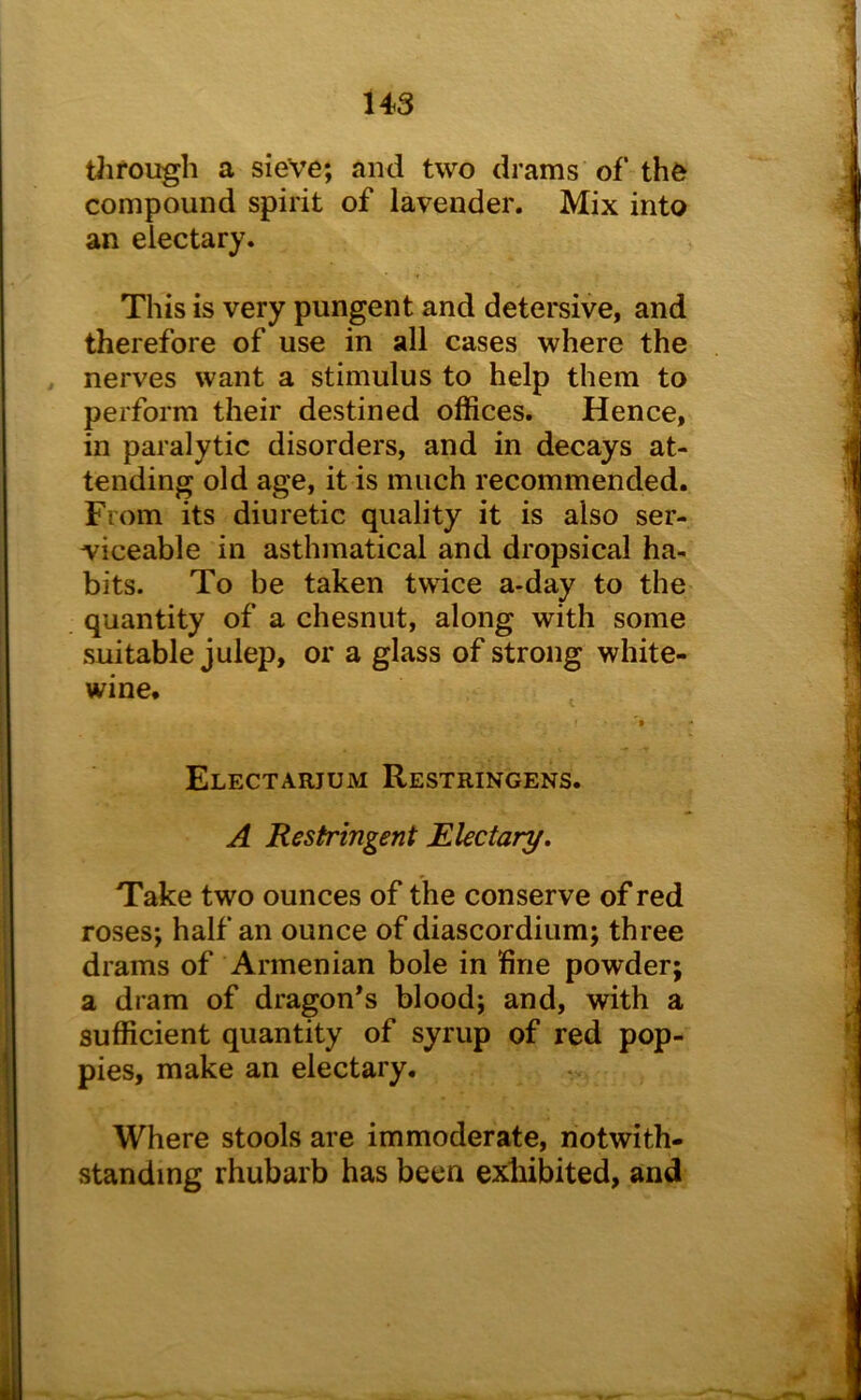 tiirongh a sieve; and two drams of the compound spirit of lavender. Mix into an electary. This is very pungent and detersive, and therefore of use in all cases where the nerves want a stimulus to help them to perform their destined offices. Hence, in paralytic disorders, and in decays at- tending old age, it is much recommended. From its diuretic quality it is also ser- viceable in asthmatical and dropsical ha- bits. To be taken twice a-day to the quantity of a chesnut, along with some suitable julep, or a glass of strong white- wine. Electarjum Restringens. A Restringent Electary. Take two ounces of the conserve of red roses; half an ounce of diascordium; three drams of Armenian bole in line powder; a dram of dragon’s blood; and, with a sufficient quantity of syrup of red pop- pies, make an electary. Where stools are immoderate, notwith- standing rhubarb has been exhibited, and