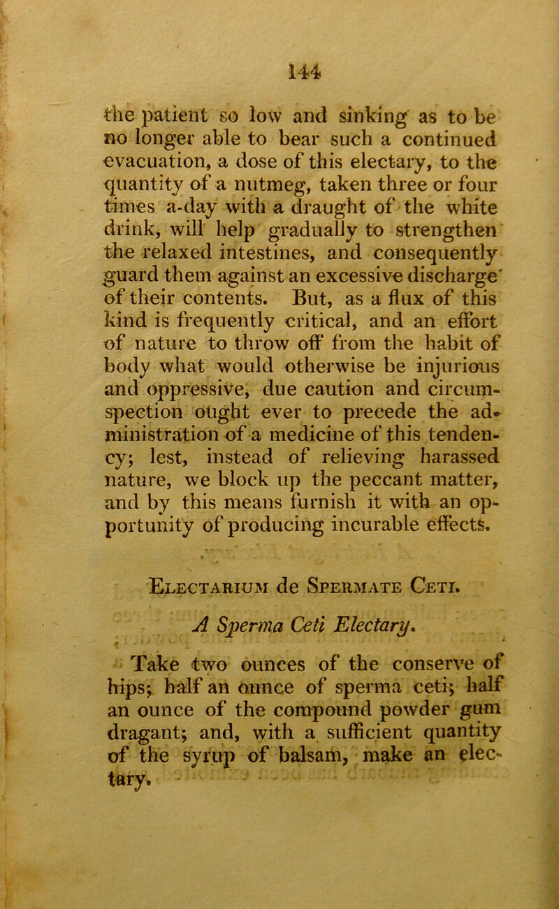 the patient so low and sinking as to be no longer able to bear such a continued evacuation, a dose of this electary, to the quantity of a nutmeg, taken three or four times a-day with a draught of the white drink, will help gradually to strengthen the relaxed intestines, and consequently guard them against an excessive discharge' of their contents. But, as a flux of this kind is frequently critical, and an effort of nature to throw off from the habit of body what would otherwise be injurious and oppressivCj due caution and circum- spection ought ever to precede the ad» ministration of a medicine of this tenden- cy; lest, instead of relieving harassed nature, we block up the peccant matter, and by this means furnish it with an op- portunity of producing incurable effects. Electarium de Spermate Ceti. A Sperma Ceti Electary, f Take two ounces of the conserve of hips; half an ounce of sperma ceti; half an ounce of the compound powder gum dragant; and, with a sufficient quantity of the syrup of balsam, make an elec- tary.