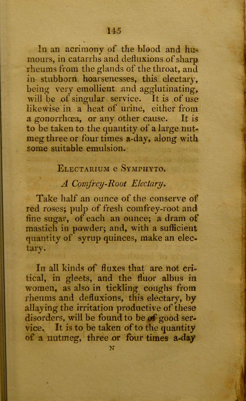 In an acrimony of the blood and hu- mours, in catarrhs and defluxions of sharp rheums from the glands of the throat, and in stubborn hoarsenesses, this electary, being very emollient and agglutinating, will be of singular service. It is of use likewise in a heat of urine, either from a gonorrhoea, or any other cause. It is to be taken to the quantity of a large nut- meg three or four times a-day, along with some suitable emulsion. Electarium e Symphyto. A Coni^rey-Rooi Electary, Take half an ounce of the conserve of red roses; pulp of fresh comfrey-root and fine sugar, of each an ounce; a dram of mastich in powder; and, with a sufficient quantity of syrup quinces, make an elec- tary. In all kinds of fluxes that are not cri- tical, in gleets, and the fluor albus in women, as also in tickling coughs from rheums and defluxions, this electary, by allaying the irritation productive of these disorders, will be found to be of good ser- vice. It is to be taken of to the quantity of a nutmeg, three or four times a-day N