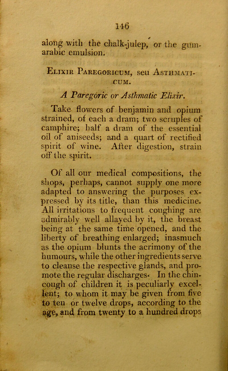 along with the chalk-julep, or the giun- arabio emulsion. Elixir Paregoricum, seu Asthmati- CUM. A Paregoric or Asthmatic Elixir. Take flowers of benjamin and opium strained, of each a dram; two scruples of camphire; half a dram of the essential oil of aniseeds; and a quart of rectified spirit of wine. After digestion, strain off the spirit. Of all our medical compositions, the shops, perhaps, cannot supply one more adapted to answering the purposes ex- pressed by its title, than this medicine. All irritations to frequent coughing are admirably well allayed by it, the breast being at the same tiriie opened, and the liberty of breathing enlarged; inasmuch as the opium blunts the acrimony of the humours, while the other ingredients serve to cleanse the respective glands, and pro- mote the regular discharges* In the chin- cough of children it is peculiarly excel- lent; to whom it may be given from five to ten or twelve drops, according to the age, and from twenty to a hundred drops