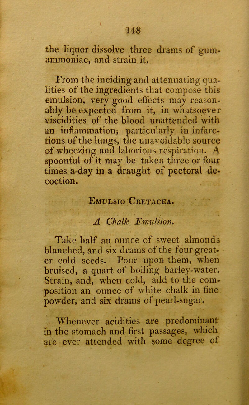 the liquor dissolve three drams of gum- ammoniac, and strain it. From the inciding and attenuating qua- lities of the ingredients that compose this emulsion, very good effects may reason- ably be expected from it, in whatsoever viscidities of the blood unattended with an inflammation; particularly in infarc- tions of the lungs, the unavoidable source of wheezing and laborious respiration. A spoonful of it may be taken three or four times a-day in a draught of pectoral de* coetion. Emulsio Cretacea. A Chalk Emulsion, Take half an ounce of sweet almonds blanched, and six drams of the four great- er cold seeds. Pour upon them, when bruised, a quart of boiling barley-water. Strain, and, when cold, add to the com- position an ounce of white chalk in fine powder, and six drams of pearl-sugar. Whenever acidities are predominant in the stomach and first passages, which are ever attended with some degree of