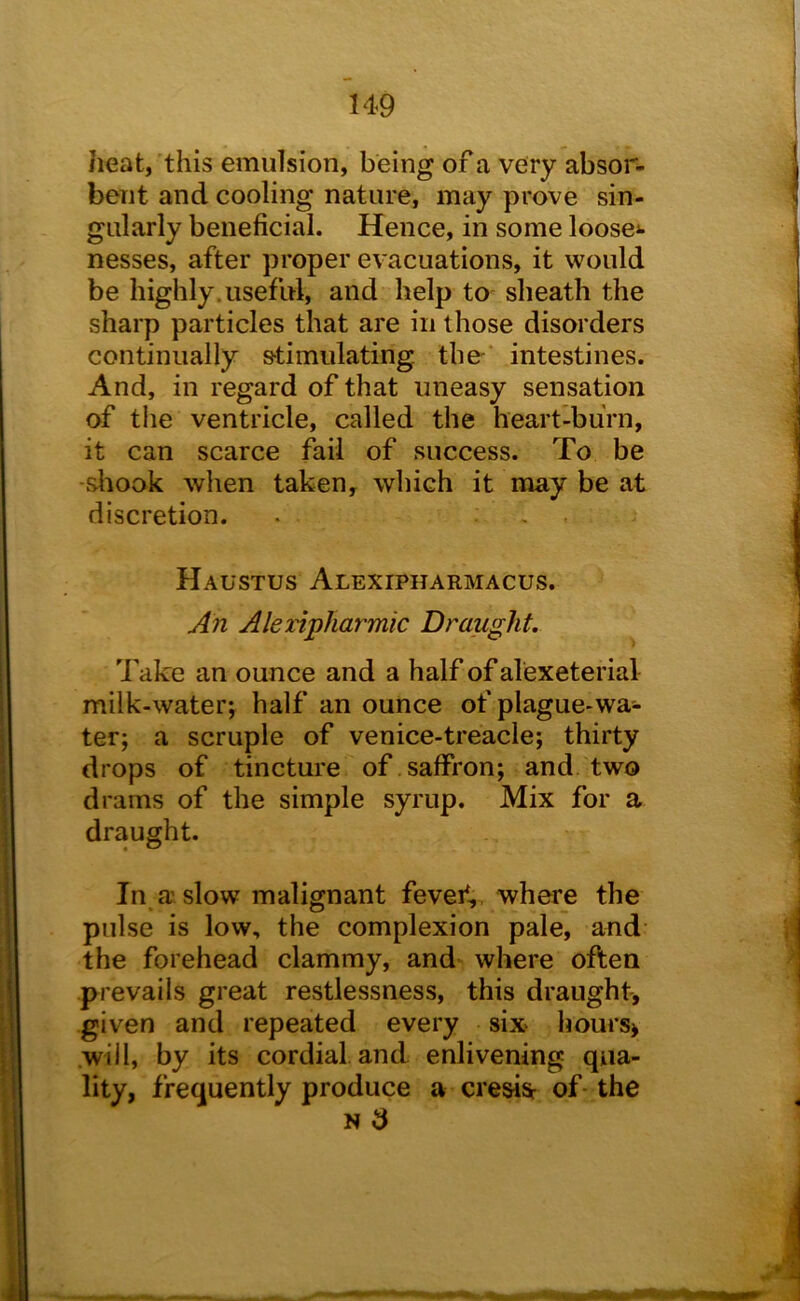 heat, this emulsion, being of a very absor- bent and cooling nature, may prove sin- gularly beneficial. Hence, in some loosei- nesses, after proper evacuations, it would be highly.useful, and help to sheath the sharp particles that are in those disorders continually stimulating the- intestines. And, in regard of that uneasy sensation of the ventricle, called the heart-burn, it can scarce fail of success. To be sliook when taken, which it may be at discretion. • , . Haustus Alexipharmacus. An Aleripharmic Draught. Take an ounce and a half of alexeterial milk-water; half an ounce of plague-wa- ter; a scruple of venice-treacle; thirty drops of tincture of saffron; and two drams of the simple syrup. Mix for a draught. In a slow malignant fevef,, where the pulse is low, the complexion pale, and the forehead clammy, and where often prevails great restlessness, this draught, given and repeated every six> hours> .will, by its cordial, and enlivening qua- lity, frequently produce a cresi^ of the N 3