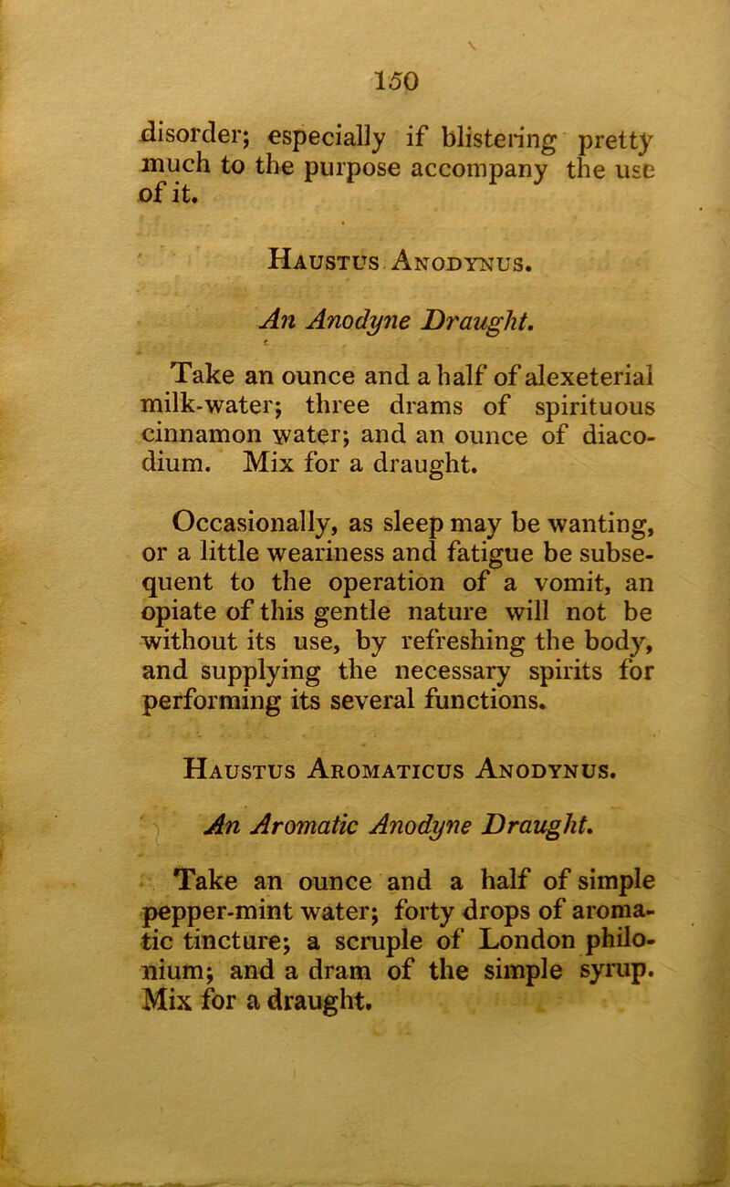 disorder; especially if blistering pretty much to the purpose accompany the use of it. Haustus Anodynus. A?i Anodyne Draught, t Take an ounce and a half of alexeterial milk-water; three drams of spirituous cinnamon water; and an ounce of diaco- dium. Mix for a draught. Occasionally, as sleep may be wanting, or a little weariness and fatigue be subse- quent to the operation of a vomit, an opiate of this gentle nature will not be without its use, by refreshing the body, and supplying the necessary spirits for performing its several functions. Haustus Aromaticus Anodynus. An Aromatic Anodyne Draught, Take an ounce and a half of simple pepper-mint water; forty drops of aroma- tic tincture; a scruple of London philo- nium; and a dram of the simple syrup. Mix for a draught.
