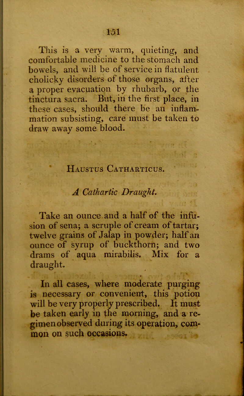 This is a very warm, quieting, and comfortable medicine to the stomach and bowels, and will be of service in flatulent cholicky disorders of those organs, after a proper evacuation by rhubarb, or the tinctura sacra. But, in the first place, in these cases, should there be an inflam- mation subsisting, care must be taken to draw away some blood. Haustus Catharticus. A Cathartic Draught, Take an ounce and a half of the infu- sion of sena; a scruple of cream of tartar; twelve grains of Jalap in powder; half an ounce of syrup of buckthorn; and two drams of aqua mirabilis. Mix for a draught, 1 h In all cases, where moderate purging is necessary or convenient, this potion will be very properly prescribed. It must be taken early in the morning, and a re- gimen observed during its operation, com- mon on such occasions.