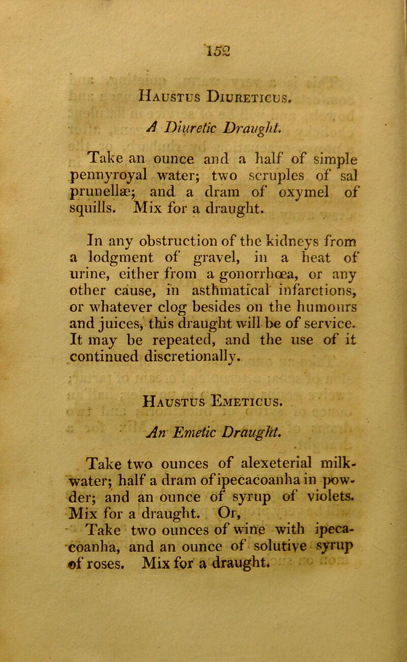 Haustus Diureticus. A Diuretic Draught. Take an ounce and a half of simple pennyroyal water; two scruples of sal prunelJae; and a dram of oxymel of squills. Mix for a draught. In any obstruction of the kidneys from a lodgment of gravel, in a heat of urine, either from a gonorrhoea, or any other cause, in asthmatical infarctions, or whatever clog besides on the humours and juices, this draught will be of service. It may be repeated, and the use of it continued discretionally. Haustus Emeticus. An Emetic Draught, Take two ounces of alexeterial milk- water; half a dram ofipecacoanhain pow- der; and an ounce of syrup of violets. Mix for a draught. Or, Take two ounces of wine with ipeca- coanha, and an ounce of solutive syrup ©f roses. Mix for a draught.