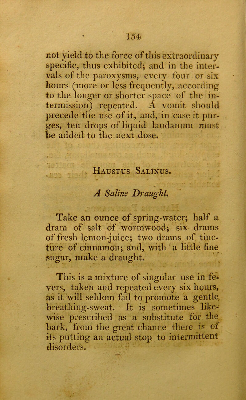 not yield to the force of this extraordinary specific, thus exhibited; and in the inter- vals of the paroxysms, every four or six hours (more or less frequently, according to the longer or shorter space of the in- termission) repeated. A vomit should precede the use of it, and, in case it pur- ges, ten drops of liquid laudanum must be added to the next dose. Haustus Salinus. A Saline Draught Take an ounce of spring-water; half a dram of salt of wormwood; six drams of fresh femon-juice; two drams of tinc- ture of cinnamon; and, with a little fine sugar, make a draught. This is a mixture of singular use in fe^ vers, taken and repeated every six hours, as it will seldom fail to promote a gentle breathing-sweat. It is sometimes like- wise prescribed as a substitute for the bark, from the great chance there is of its putting an actual stop to intermittent disorders.