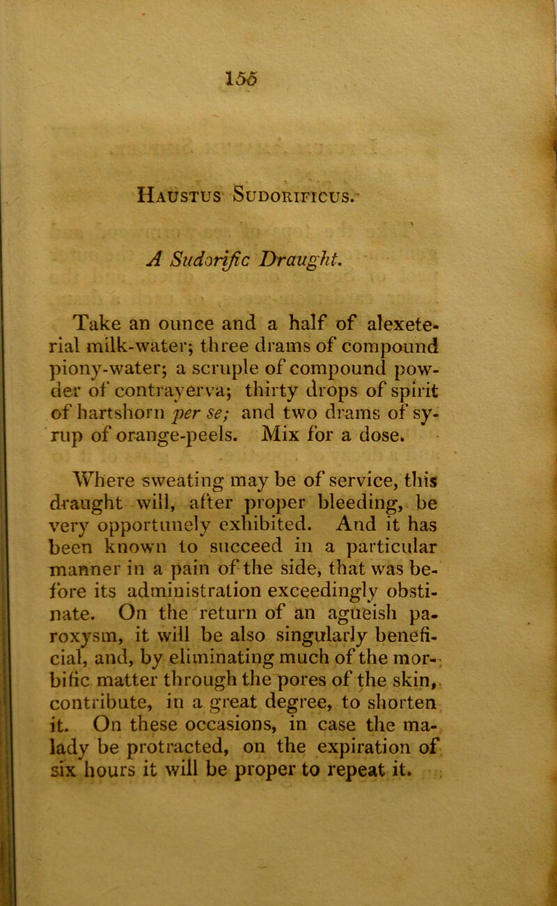 156 X Haustus Sudorificus.- A Sudorific Draught, Take an ounce and a half of alexete- rial milk-water; three drains of compound piony-water; a scruple of compound pow- der of contrayerva; thirty drops of spirit of hartshorn per se; and two drams of sy- Tup of orange-peels. Mix for a dose. Where sweating may be of service, this draught will, after proper bleeding, be very opportunely exhibited. And it has been known to succeed in a particular manner in a pain of the side, that was be- fore its administration exceedingly obsti- nate. On the return of an agueish pa- roxysm, it will be also singularly benefi- cial, and, by eliminating much of the mor-. bific matter through the pores of the skin,, contribute, in a great degree, to shorten it. On these occasions, in case the ma- lady be protracted, on the expiration of six hours it will be proper to repeat it. ;