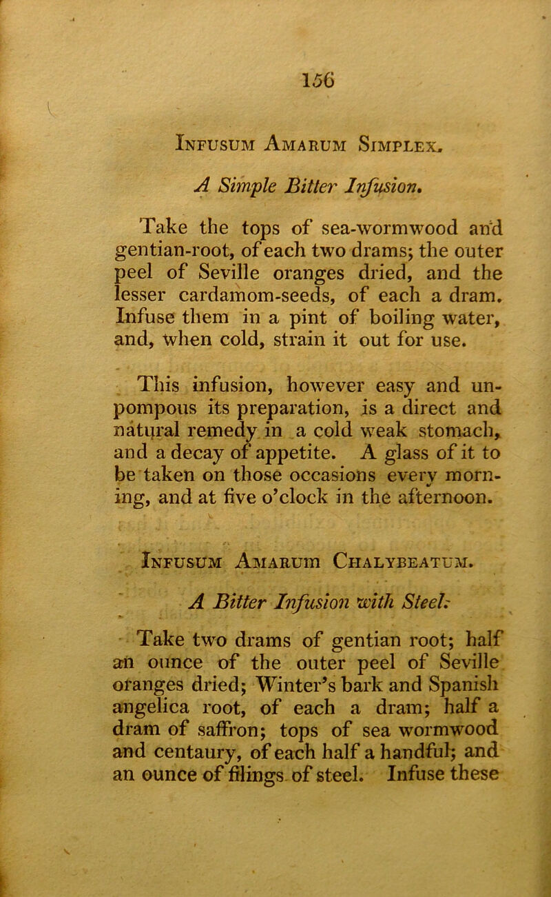 Infusum Am a rum Simplex, A Simple Bitter Infusion* Take the tops of sea-wormwood arid gentian-root, of each two drams; the outer peel of Seville oranges dried, and the lesser cardamom-seeds, of each a dram. Infuse them in a pint of boiling water, and, when cold, strain it out for use. This infusion, however easy and un- pompous its preparation, is a direct and natip’al remedy in a cold weak stomach, and a decay of appetite. A glass of it to be taken on those occasions every morn- ing, and at five o’clock in the afternoon. Infusum Amaruiu Chalybeatum. A Bitter Infusion mtJi Steel: Take two drams of gentian root; half an ounce of the outer peel of Seville oranges dried; Winter’s bark and Spanish angelica root, of each a dram; half a dram of saffron; tops of sea wormwood and centaury, of each half a handful; and an ounce of filings, of steel. Infuse these