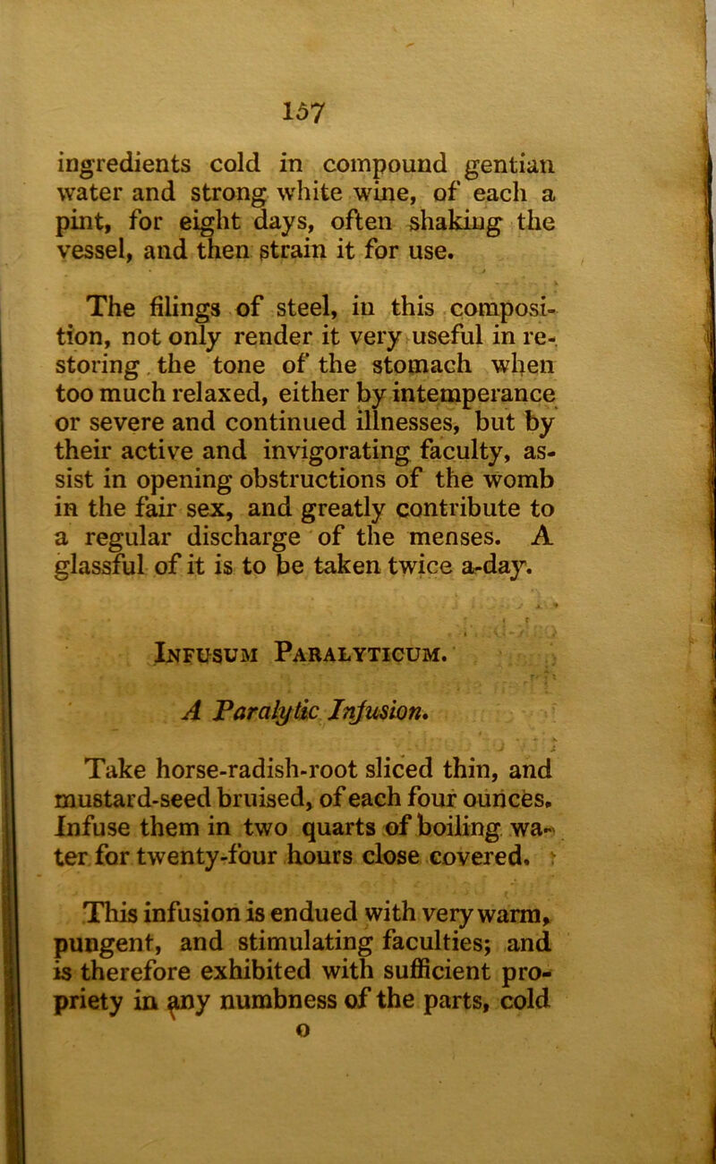 ingredients cold in compound gentian water and strong white wine, of each a pint, for eight days, often shaking the vessel, and then strain it for use. s The filings of steel, in this composi- tion, not only render it very useful in re- storing , the tone of the stomach when too much relaxed, either by intemperance or severe and continued illnesses, but by their active and invigorating faculty, as- sist in opening obstructions of the womb in the fair sex, and greatly contribute to a regular discharge of the menses. A glassful of it is to be taken twice a-day. Infusum Paralyticum. A Taralytk Injmion* Take horse-radish-root sliced thin, and mustard-seed bruised, of each four ounces. Infuse them in two quarts of boiling wa-' ter for twenty-four hours close covered. ^ This infusion is endued with very warm, pungent, and stimulating faculties; and is therefore exhibited with sufficient pro- priety in ^y numbness of the parts, cold o