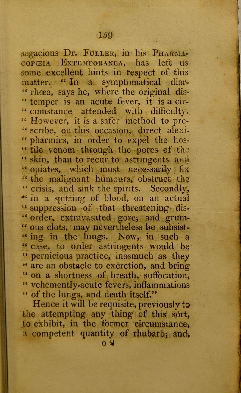 sagacious Dr. Fuller, in his Pharma- copoeia Extemporanea, has left us some excellent hints in respect of this matter. In a symptomatical diar- “ rhoea, says he, where the original dis- temper is an acute fever, it is a cir- “ cumstance attended with difficulty. “ However, it is a safer method to pre- “ scribe, on this occasion, direct alexi- “ pharmics, in order to expel the hos- tile venom through the pores of the skin, than to recur to astringents and opiates, which must necessarily fix ” the malignant humours, obstruct the ■ “ crisis, and sink the spirits. Secondly, ••‘in a spitting of blood, on an actual “ suppression of that threatening' dis- “ order, extravasated gore; and grum- ous clots, may nevertheless be subsist- “ ing in the lungs. Now, in such a “ case, to order astringents would be “ pernicious practice, inasmuch as they “ are an obstacle to excretioft, and bring “ on a shortness of breath,»suffocation, “ vehemently-acute fevers, inflammations “ of the lungs, and death itself.” Hence it will be requisite, previously to the attempting any thing of this s6rt, to exhibit, in the former circumstance, a competent quantity of rhubarbj and, 0 ^
