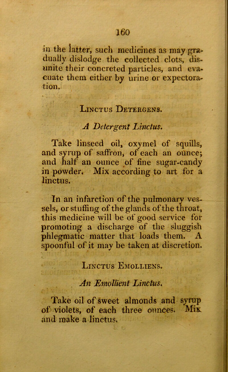 in the latter, such medicines as may gra- dually dislodge the collected clots, dis- unite their concreted particles, and eva- cuate them either by urine or expectora- tion. Linctus Detergens. A Detergent Linctus, Take linseed oil, oxymel of squills, and syrup of saffron, of each an ounce; and half an ounce of fine sugar-candy in powder. Mix according to art for a linctus. In an infarction of the pulmonary ves- sels, or stuffing of the glands of the throat, this medicine will be of good service for promoting a discharge of the sluggish phlegmatic matter that loads them. A spoonful of it may be taken at discretion. Linctus Emolliens. An Lmollient Linctus, Take oil of sweet almonds and syrup of violets, of each three ounces* Mix and make a linctus.