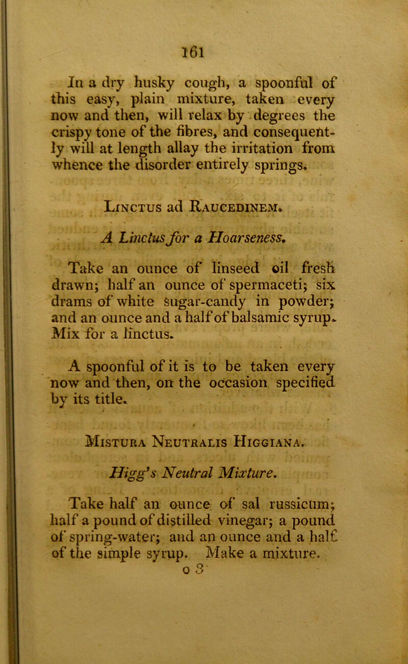 I6l In a dry husky cough, a spoonful of this easy, plain mixture, taken every now and then, will relax by - degrees the crispy tone of the fibres, and consequent- ly will at length allay the irritation from whence the disorder entirely springs. Linctus ad Raucedinem. A Lincttis for a Hoarseness, Take an ounce of linseed oil fresh drawn; half an ounce of spermaceti; six drams of white sugar-candy in powder; and an ounce and a half of balsamic syrup. Mix for a linctus. A spoonful of it is to be taken every now and then, on the occasion specified by its title. Mistura Neutralis Higgiana. Higg*s Neutral Mia:ture, Take half an ounce of sal russicum; half a pound of distilled vinegar; a pound of spring-water; and an ounce and a half of the simple syrup. Make a mixture. o 3