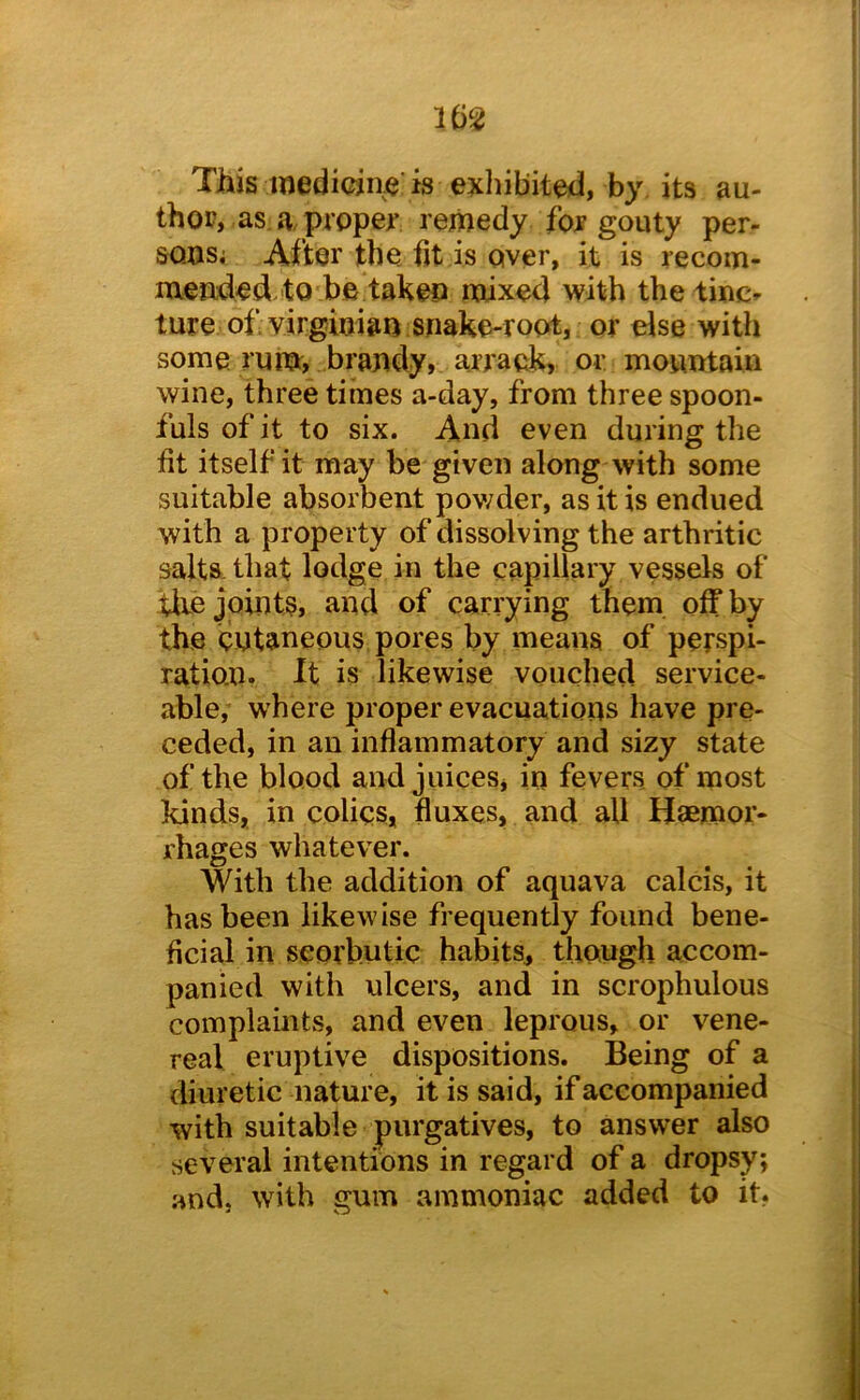 This medieiiie'is exhibited, by its au- thop, as.a.preper remedy for gouty per- sons; After the fit is over, it is recom- mended to be taken mixed with the tiuc^ tore of Virginian snake-root, or else with some rum, brandy, arrack, or mountain wine, three times a-day, from three spoon- fuls of it to six. And even during the fit itself it may be given along with some suitable absorbent pov/der, as it is endued with a property of dissolving the arthritic salts that lodge in the capillary vessels of tire joints, and of carrying them off by the cutaneous pores by means of perspi- ration. It is likewise vouched service- able, where proper evacuations have pre- ceded, in an inflammatory and sizy state of the blood and juices, in fevers of most kinds, in colics, fluxes, and all Haemor- rhages whatever. With the addition of aquava calcis, it has been likewise frequently found bene- ficial in scorbutic habits, though accom- panied with ulcers, and in scrophulous complaints, and even leprous, or vene- real eruptive dispositions. Being of a diuretic nature, it is said, if accompanied with suitable purgatives, to answer also several intentions in regard of a dropsy; and. with gum ammoniac added to it.