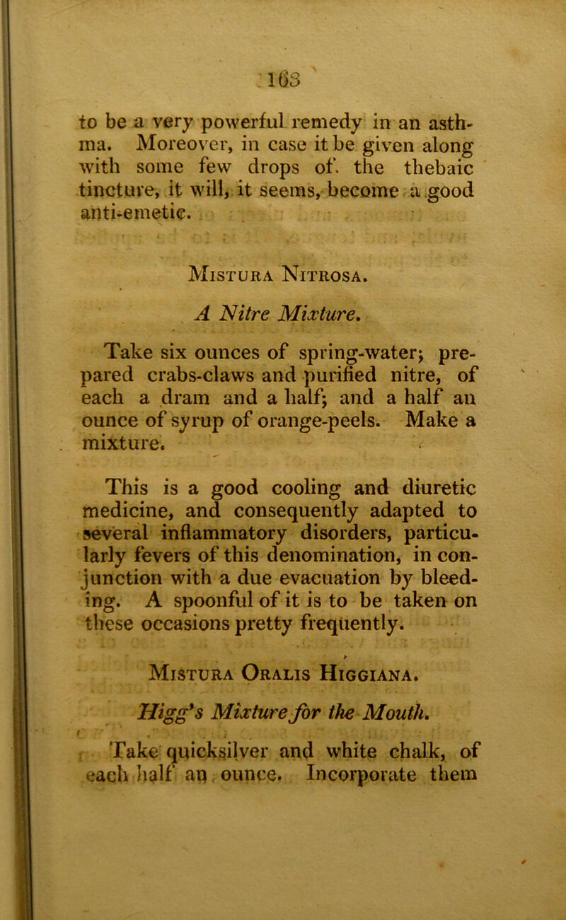 I(i3 to be a very powerful remedy in an asth- ma. Moreover, in case it be given along with some few drops of. the thebaic tincture, it will, it seems, become a .good anti-emetic. Mistura Nitrosa. A Nitre Mixture, Take six ounces of spring-water; pre- pared crabs-claws and purified nitre, of each a dram and a half; and a half an ounce of syrup of orange-peels. Make a mixture. This is a good cooling and diuretic medicine, and consequently adapted to several inflammatory disorders, particu- larly fevers of this denomination, in con- junction with a due evacuation by bleed- ing. A spoonful of it is to be taken on these occasions pretty frequently. ¥ Mistura Oralis Higgiana. Higg*s Mixture for the Mouth, Take quicksilver and white chalk, of each half an ounce. Incorporate them