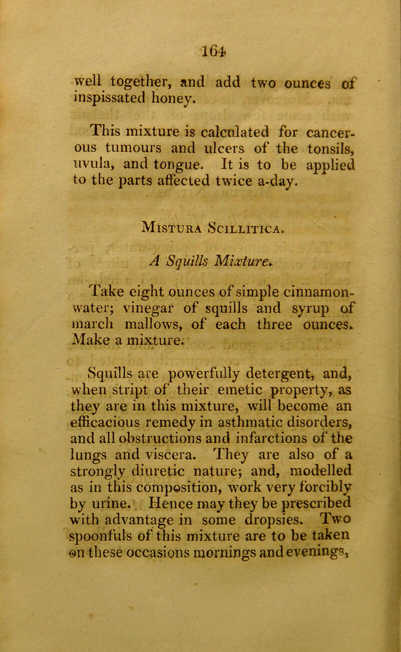 well -together, and add two ounces of inspissated honey. This mixture is calculated for cancer- ous tumours and ulcers of the tonsils, uvula, and tongue. It is to be applied to the parts affected twice a-day. Mistura Scillitica. A Squills Mixture^ Take eight ounces of simple cinnamon- water; vinegar of squills and syrup of march mallows, of each three ounces. Make a mixture. Squills are powerfully detergent, and, when stript of their emetic property, as they are in this mixture, will become an efficacious remedy in asthmatic disorders, and all obstructions and infarctions of the lungs and viscera. They are also of a strongly diuretic nature; and, modelled as in this composition, work very forcibly by urine. Hence may they be prescribed with advantage in some dropsies. Two spoonfuls of this mixture are to be taken on these occasions mornings and evenings.