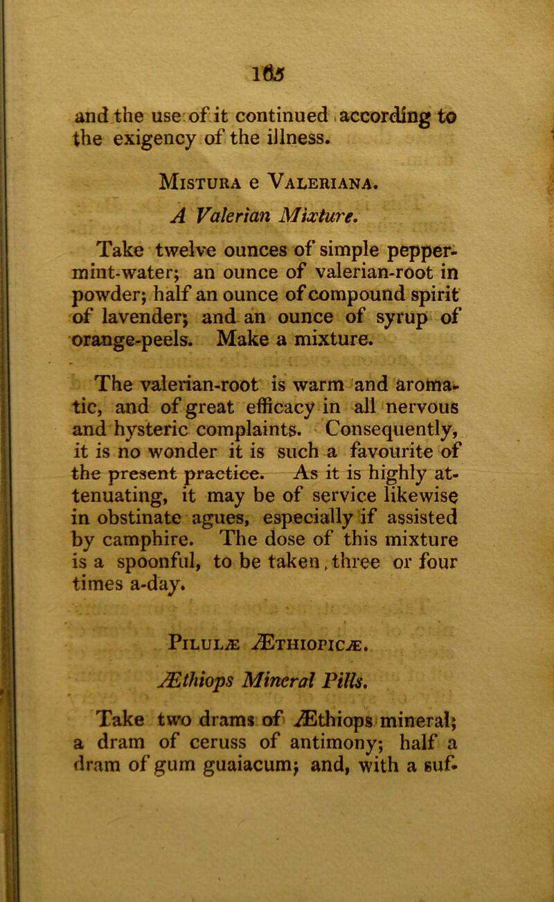 l6s and the use: of it continued. according to the exigency of the illness. Mistura e Valeriana. A Valerian Mixture. Take twelve ounces of simple pepper- mint-water; an ounce of valerian-root in powder; half an ounce of compound spirit of lavender; and an ounce of syrup of orange-peels. Make a mixture. The valerian-root is warm and aroma- tic, and of great efficacy in all nervous and hysteric complaints. - Consequently, it is no wonder it is such a favourite of the present practice. As it is highly at- tenuating, it may be of service likewise in obstinate agues, especially if assisted by camphire. The dose of this mixture is a spoonful, to be taken,three or four times a-day. PlLULiE -^THIOPIC-®. uEthiops Mineral Pills. Take two drams of iEthiops mineral; a dram of ceruss of antimony; half a dram of gum guaiacum; and, with a suf-