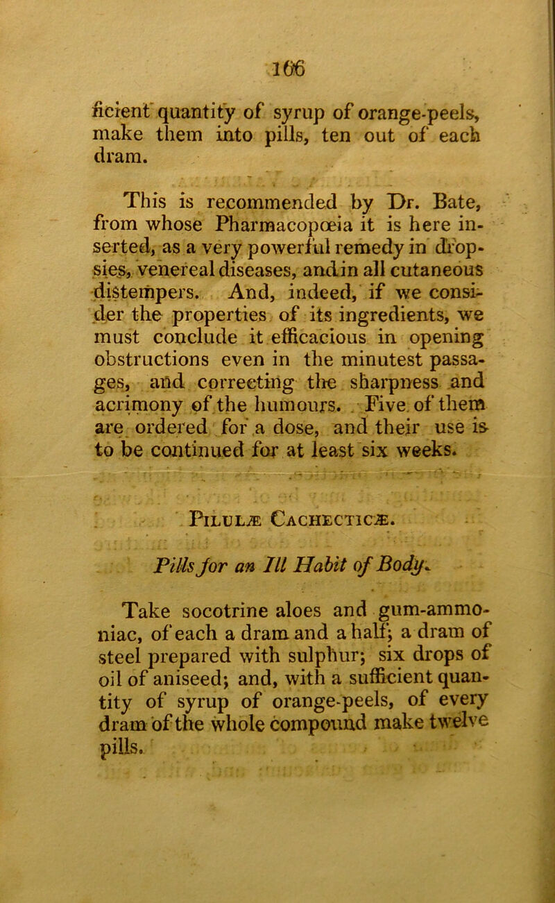im ficienf quantity of syrup of orange-peels, make them into pills, ten out of each dram. This is recommended by Dr. Bate, from whose Pharmacopoeia it is here in- serted, as a very powertul remedy in di’bp- sies, venereal diseases, andin all cutaneous distempers. And, indeed, if we consi- der the properties of its ingredients, we must conclude it efficacious in opening obstructions even in the minutest passa- ges, and correcting tlie shai’pness and acrimony of the humours. Five, of them are ordered for a dose, and their use is- to be continued for at least six weeks. PiLULuE Cachectic®. Pills Jor an lit Habit of Body^ Take socotrine aloes and gum-ammo- niac, of each a dram and a half; a dram of steel prepared with sulphur; six drops of oil of aniseed; and, with a sufficient quan- tity of syrup of orange-peels, of every dram of the whole compound make twelve pills.