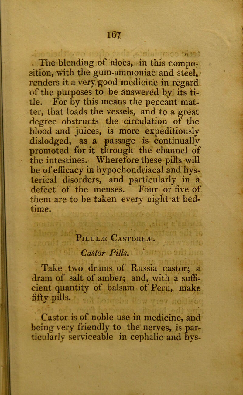 . The blending of aloes, m this compo- sition, with the gum-ammoniac and steel,- renders it a very good medicine in regard of the purposes to be answered by its ti- tle. For by this means the peccant mat- ter, that loads the vessels, and to a great degree obsti'ucts the circulation of the blood and juices, is more expeditiously dislodged, as a passage is continually promoted for it through the channel of the intestines. Wherefore these pills will be of efficacy in hypochondriacal and hys- terical disorders, and particularly in a defect of the menses. Four or five of them are to be taken every night at bed- time. Pilule Castore^e. Castor Pills, Take two drams of Russia castor; a dram of salt of amber; and, with a suffi- cient quantity of balsam of Peru, make fifty pills. Castor is of noble use in medicine, and being very friendly to the nerves, is par- ticularly serviceable in cephalic and hys-