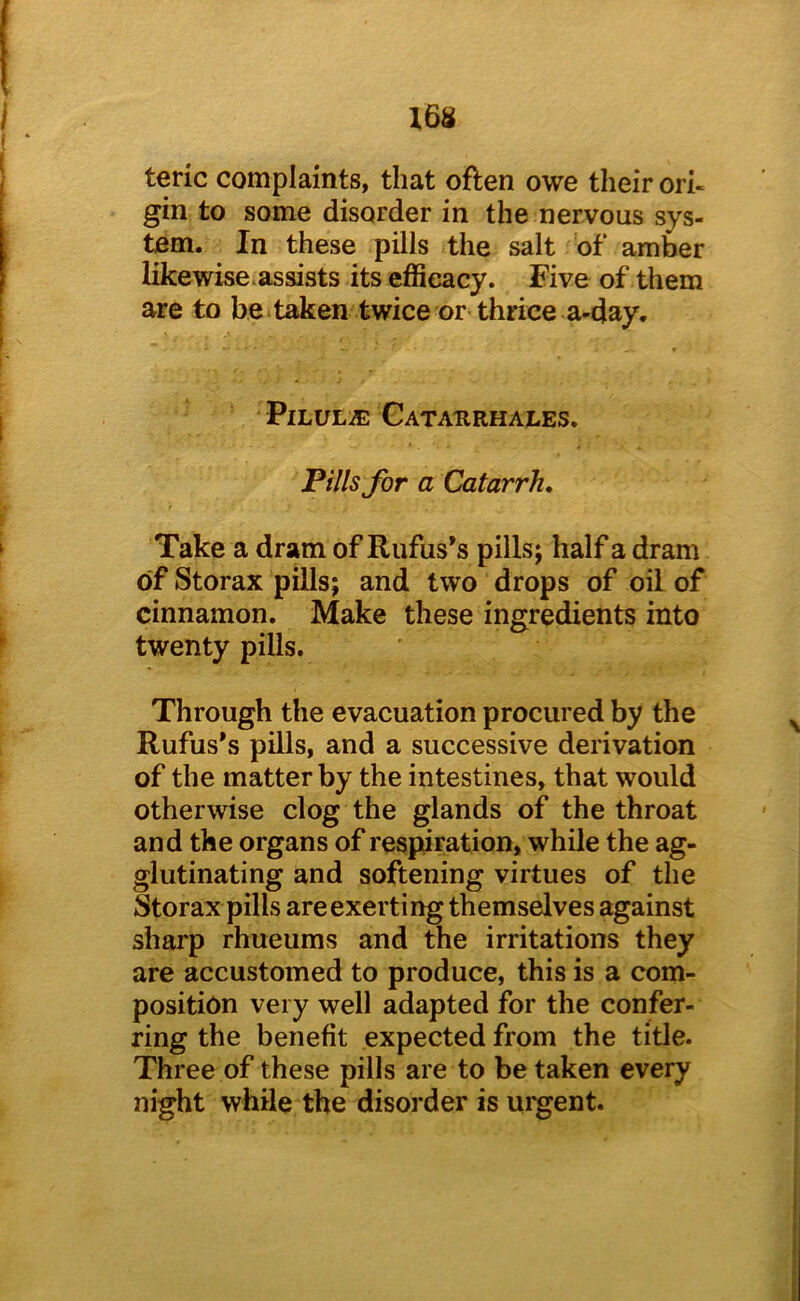 16S teric complaints, that often owe their ori- gin to some disorder in the nervous sys- tem. In these pills the salt of amber likewise, assists its efficacy. Five of them are to beitaken twice or thrice a-day. PiLULiE Cataurhales. Pills for a Catarrh, Take a dram of Rufus’s pills; half a dram of Storax pills; and two drops of oil of cinnamon. Make these ingredients into twenty pills. Through the evacuation procured by the Rufus’s pills, and a successive derivation of the matter by the intestines, that would otherwise clog the glands of the throat and the organs of respiration, while the ag- glutinating and softening virtues of the Storax pills are exerting themselves against sharp rhueums and the irritations they are accustomed to produce, this is a com- position very well adapted for the confer- ring the benefit expected from the title. Three of these pills are to be taken every night while the disorder is urgent.