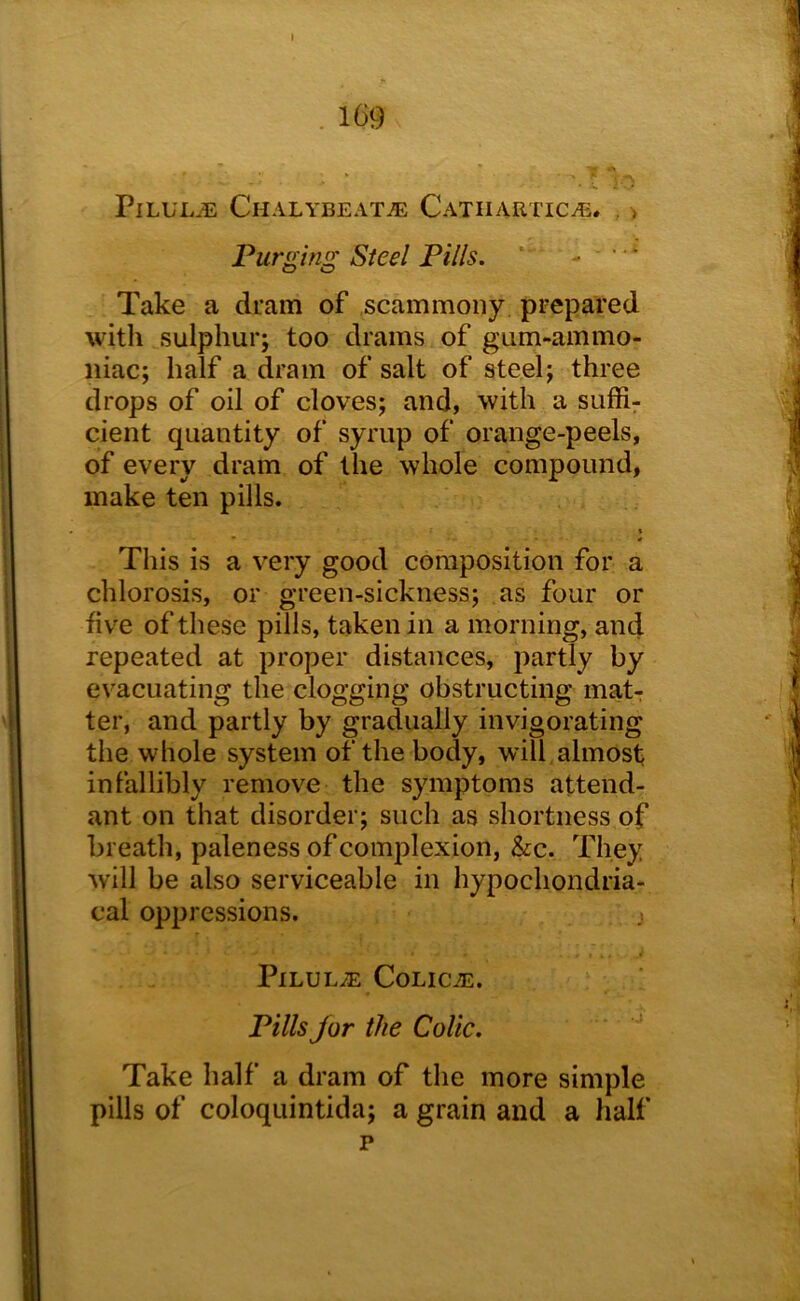 I . 169 PiLULJL Chalybeate Catiiartice. . > Purging Steel Pills. *' - - Take a dram of scammony prepared with sulphur; too drams of gum-ammo- iiiac; half a dram of salt of steel; three drops of oil of cloves; and, with a suffix cient quantity of syrup of orange-peels, of every dram of the whole compound, make ten pills. t • » This is a very good composition for a chlorosis, or green-sickness; as four or five of these pills, taken in a morning, and repeated at proper distances, partly by evacuating the clogging obstructing mat-: ter, and partly by gradually invigorating the whole system of the body, will almost infallibly remove the symptoms attend- ant on that disorder; such as shortness of breath, paleness of complexion, &c. They will be also serviceable in hypochondria- cal oppressions. ; Pilule Colice. Pills Jor the Colic. Take half a dram of the more simple pills of coloquintida; a grain and a half p