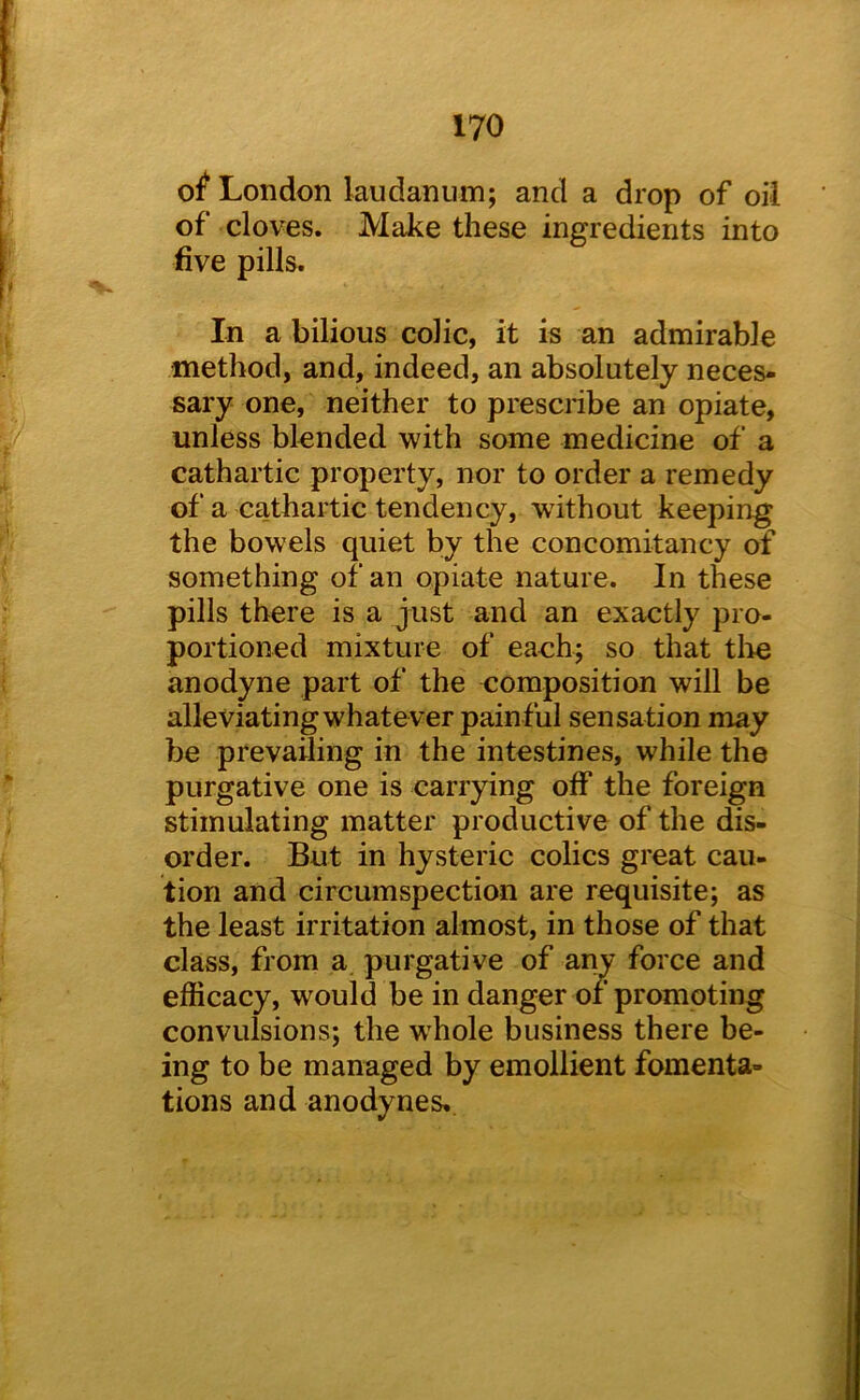 o^ London laudanum; and a drop of oil of cloves. Make these ingredients into five pills. In a bilious colic, it is an admirable method, and, indeed, an absolutely neces- sary one, neither to prescribe an opiate, unless blended with some medicine of a cathartic property, nor to order a remedy of a cathartic tendency, without keeping the bowels quiet by the concomitancy of something of an opiate nature. In these pills there is a just and an exactly pro- portioned mixture of eaoh; so that tlio anodyne part of the composition will be alleviating whatever painful sensation may be prevailing in the intestines, while the purgative one is carrying off the foreign stimulating matter productive of the dis- order. But in hysteric colics great cau- tion and circumspection are requisite; as the least irritation almost, in those of that class, from a purgative of any force and efficacy, would be in danger or promoting convulsions; the whole business there be- ing to be managed by emollient fomenta- tions and anodynes.