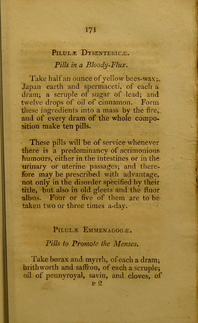 PiLUL.® Dysenteric.^. Tills in a Bloody-'Flux. Take half an ounce of yellow bees-wax;. Japan earth and spermaceti, of each a dram; a scruple of sugar of lead; and twelve drops of oil of cinnamon. Form tliese ingredients into a mass by the fire,, and of every dram of the whole compo- sition make ten pills. These pills will be of service whenever there is a predominancy of acrimonious humours, either in the intestines or in the urinary or uterine passages; and there- fore may be prescribed' with advantage, not only in the disorder specified by their title, but also in old gleets and the fiuor albus. Four or five of them are to be taken two or three times a-day. PiLUL.® Emmenagog®. Tills to Tromote the Menses. Take borax and myrrh, of each a dram; brithworth and saffron, of each a scruple; oil of pennyroyal, savin, and cloves, of p 2