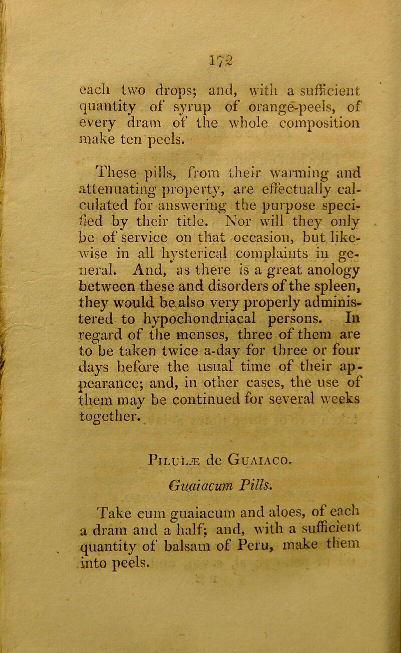 each two drops; and, with a sufticieiit quantity of syrup of orange-peels, of every dram of the whole composition make ten peels. These pills, A'om their wanning and attenuating property, are eflectually cal- culated for answering the purpose speci- fied by their title. Nor will they only be of service on that occasion, but like- wise in all hysterical complaints in ge- neral. And, as there is a great anoiogy between these and disorders of the spleen, they would be also very properly adminis- tered to hypochondriacal persons. In regard of the menses, three of them are to be taken twice a-day for three or four days before the usual time of their ap- pearance; and, in other cases, the use of them may be continued for several weeks together. PiLUL.n de Guaiaco. Giiaiacum Fills. Take cum guaiacum and aloes, of each a dram and a half; and, with a sufficient quantity of balsam of Peru, make them into peels.