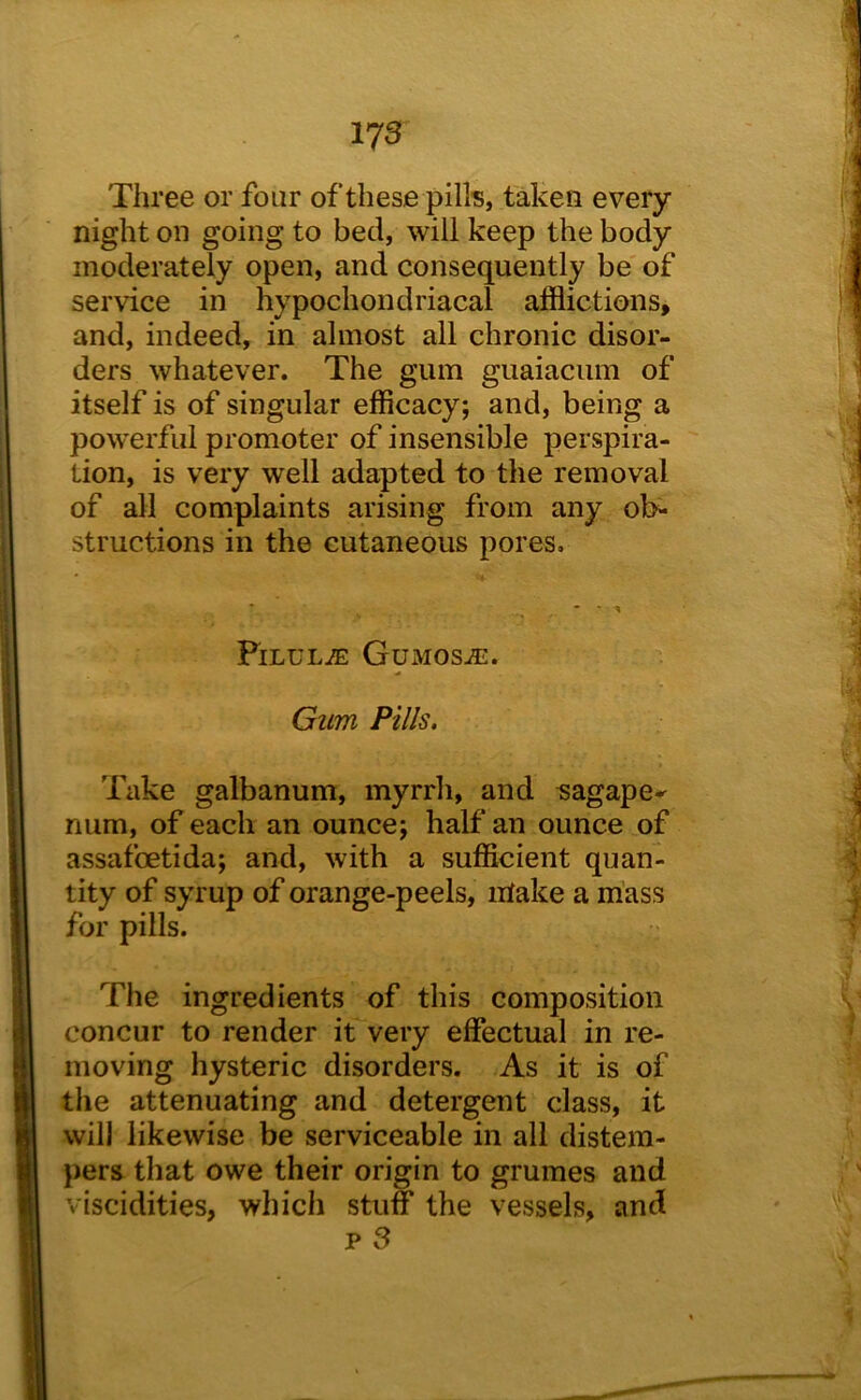 Three or four of these pills, taken every night on going to bed, will keep the body moderately open, and consequently be of service in hypochondriacal afflictions, and, indeed, in almost all chronic disor- ders whatever. The gum guaiaciim of itself is of singular efficacy; and, being a powerful promoter of insensible perspira- tion, is very well adapted to the removal of all complaints arising from any ol>* structions in the cutaneous pores. PiLULiE GuMOSiE. Gum Pills. Take galbanum, myrrh, and sagape-^ num, of each an ounce; half an ounce of assafoetida; and, with a sufficient quan- tity of syrup of orange-peels, intake a mass for pills. The ingredients of this composition concur to render it very effectual in re- moving hysteric disorders. As it is of the attenuating and detergent class, it will likewise be serviceable in all distem- pers that owe their origin to grumes and viscidities, which stuff the vessels, and p 3