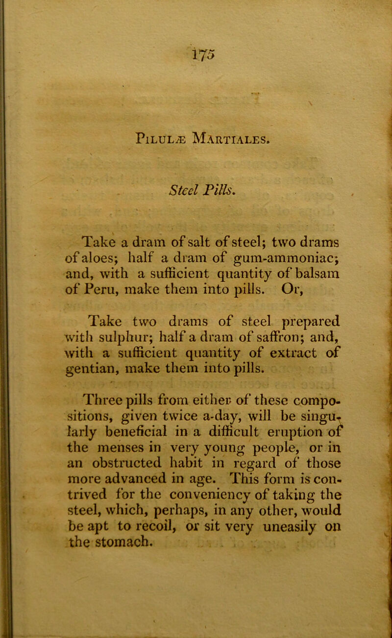 PlLULiE MARTIALES. Steel Fills. Take a dram of salt of steel; two drams of aloes; half a dram of gum-ammoniac; and, with a sufficient quantity of balsam of Peru, make them into pills. Or, Take two drams of steel prepared with sulphur; half a dram of saffron; and, with a sufficient quantity of extract of gentian, make them into pills. Three pills from either of these compo- sitions, given twice a*day, will be singu^ larly beneficial in a difficult eruption of the menses in very young people, or in an obstructed habit in regard of those more advanced in age. This form is con- trived for the conveniency of taking the steel, which, perhaps, in any other, would be apt to recoil, or sit very uneasily on the stomach.