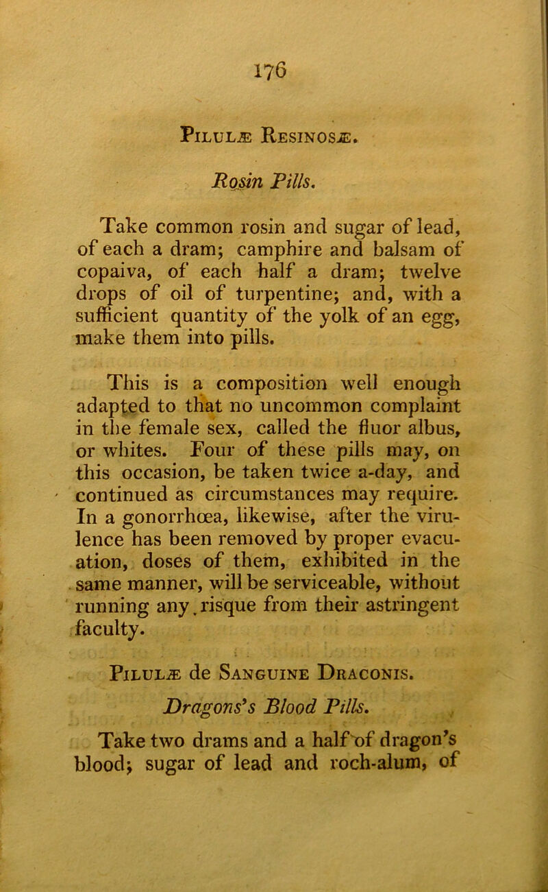Pilule RESiNOSiE. Ro§in Pills, Take common rosin and sugar of lead, of each a dram; camphire and balsam of copaiva, of each half a dram; twelve drops of oil of turpentine; and, with a sufficient quantity of the yolk of an egg, make them into pills. This is a composition well enough adapted to that no uncommon complaint in the female sex, called the fiuor albus, or whites. Four of these pills may, on this occasion, be taken twice a-day, and ' continued as circumstances may require. In a gonorrhoea, likewise, after the viru- lence has been removed by proper evacu- ation, doses of them, exhibited in the same manner, will be serviceable, without running any. risque from their astringent faculty. PiLULiE de Sanguine Draconis. Dragons's Blood Pills. Take two drams and a half^of dragon’s blood; sugar of lead and roch-alum, of