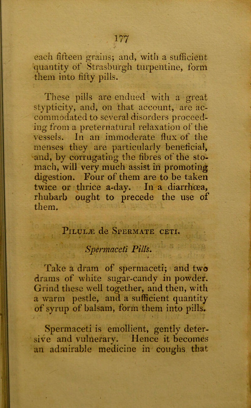 each fifteen grains; and, with a sufficient quantity of Strasburgh turpentine, form them into fifty pills. These pills are endued with a great stypticity, and, on that account, are ac- commodated to several disorders proceed- ing from a preternatural relaxation of the vessels. In an immoderate flux of the menses they are particularly beneficial, ■and, by corrugating the fibres of the sto- mach, will very much assist in promoting digestion. Four of them are to be taken twice or thrice a-day. In a diarrhoea, rhubarb ought to precede the use of them. PxLUL.SE de Spermate ceti. Spermaceti Pills. Take a dram of spermaceti; and two drams of white sugar-candy in powder. Grind these well together, and then, with a warm pestle, and a sufficient quantity of syrup of balsam, form them into pills. Spermaceti is emollient, gently deter- sive and vulnerary. Hence it becomes an admirable medicine in coughs that