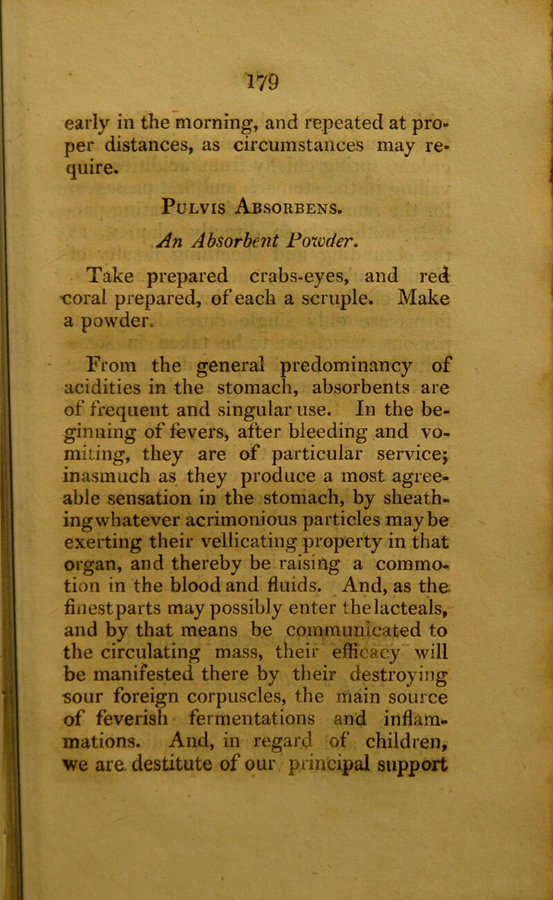 early in the morning, and repeated at pro- per distances, as circumstances may re- quire. PuLvis Absorbens. An Absorbent Powder. Take prepared crabs-eyes, and red, t^oral prepared, of each a scruple. Make a powder. From the general predominancy of acidities in the stomach, absorbents are of frequent and singular use. In the be- ginning of fevers, after bleeding and vo- miting, they are of particular service; inasmuch as they produce a most agree- able sensation in the stomach, by sheath- ing whatever acrimonious particles maybe exerting their vellicating property in that organ, and thereby be raising a commo- tion in the blood and fluids. And, as the finest parts may possibly enter thelacteals, and by that means be communicated to the circulating mass, their efficacy will be manifested there by their destroying sour foreign corpuscles, the main source of feverish fermentations and inflam*. mations. And, in regard of children, we are. destitute of our principal support