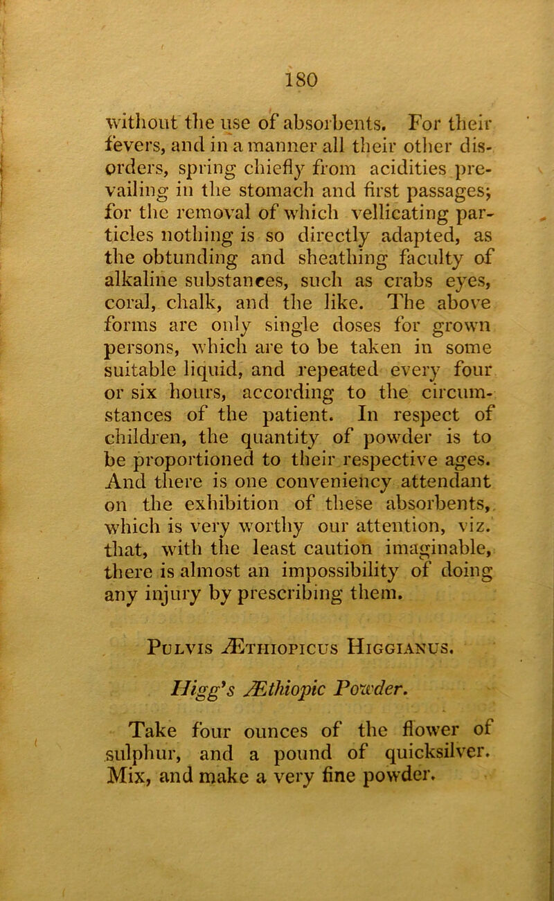 without the use of absorbents. For their fevers, and in a manner all their otlier dis- i orders, spring chiefly from acidities pre- 1 vailing in the stomach and first passages; for the removal of which vellicating par- ticles nothing is so directly adapted, as the obtunding and sheathing faculty of alkaline substances, such as crabs eyes, coral, chalk, and the like. The above forms are only single doses for grown persons, which are to be taken in some suitable liquid, and repeated every four or six hours, according to the circum- stances of the patient. In respect of children, the quantity of powder is to be proportioned to their respective ages. And there is one conveniency attendant on the exhibition of these absorbents,, which is very worthy our attention, viz. that, with the least caution imaginable, there is almost an impossibility of doing any injury by prescribing them. PULVIS -^THIOPICUS HiGGIANUS, Higg*s JEthiopic Poxi'der. Take four ounces of the flower of sulphur, and a pound of quicksilver. Mix, and make a very fine powder.