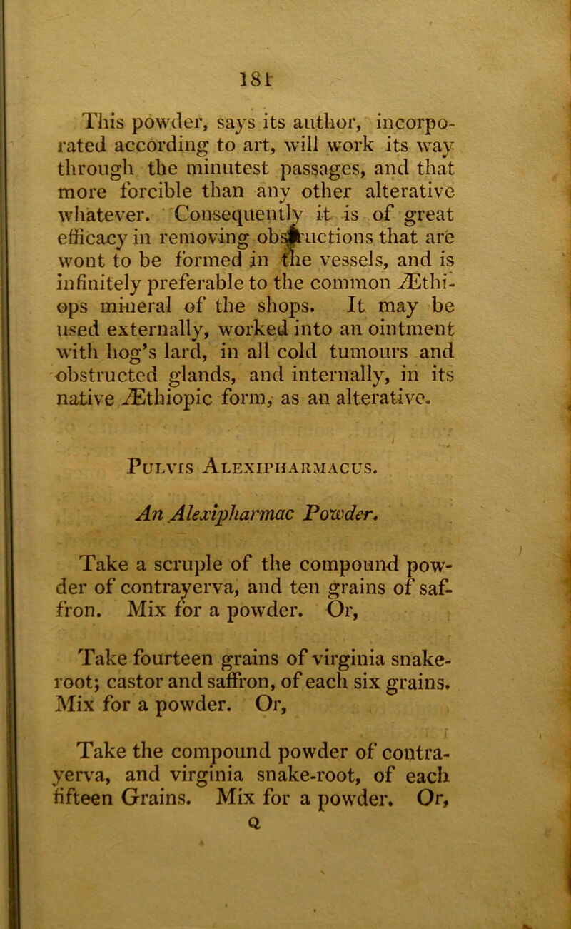 This powder, says its author, incorpo- rated according to art, will work its way through the minutest passages, and that more forcible than any other alterative whatever. Consequently it is of great efficacy in removing ob A uctions that are wont to be formed in tlie vessels, and is infinitely preferable to the common ^thi- ops mineral of the shops. It may be used externally, worked into an ointment with hog’s lard, in all cold tumours and •obstructed glands, and internally, in its native iEthiopic form, as an alterative. / PULVIS ALEXIPHARnACUS. An Akxipharmac Powden Take a scruple of the compound pow- der of contrayerva, and ten grains of saf- fron. Mix for a powder. Or, Take fourteen grains of Virginia snake- root; castor and saffron, of each six grains. Mix for a powder. Or, Take the compound powder of contra- yerva, and Virginia snake-root, of each fifteen Grains, Mix for a pow'der. Or, Q