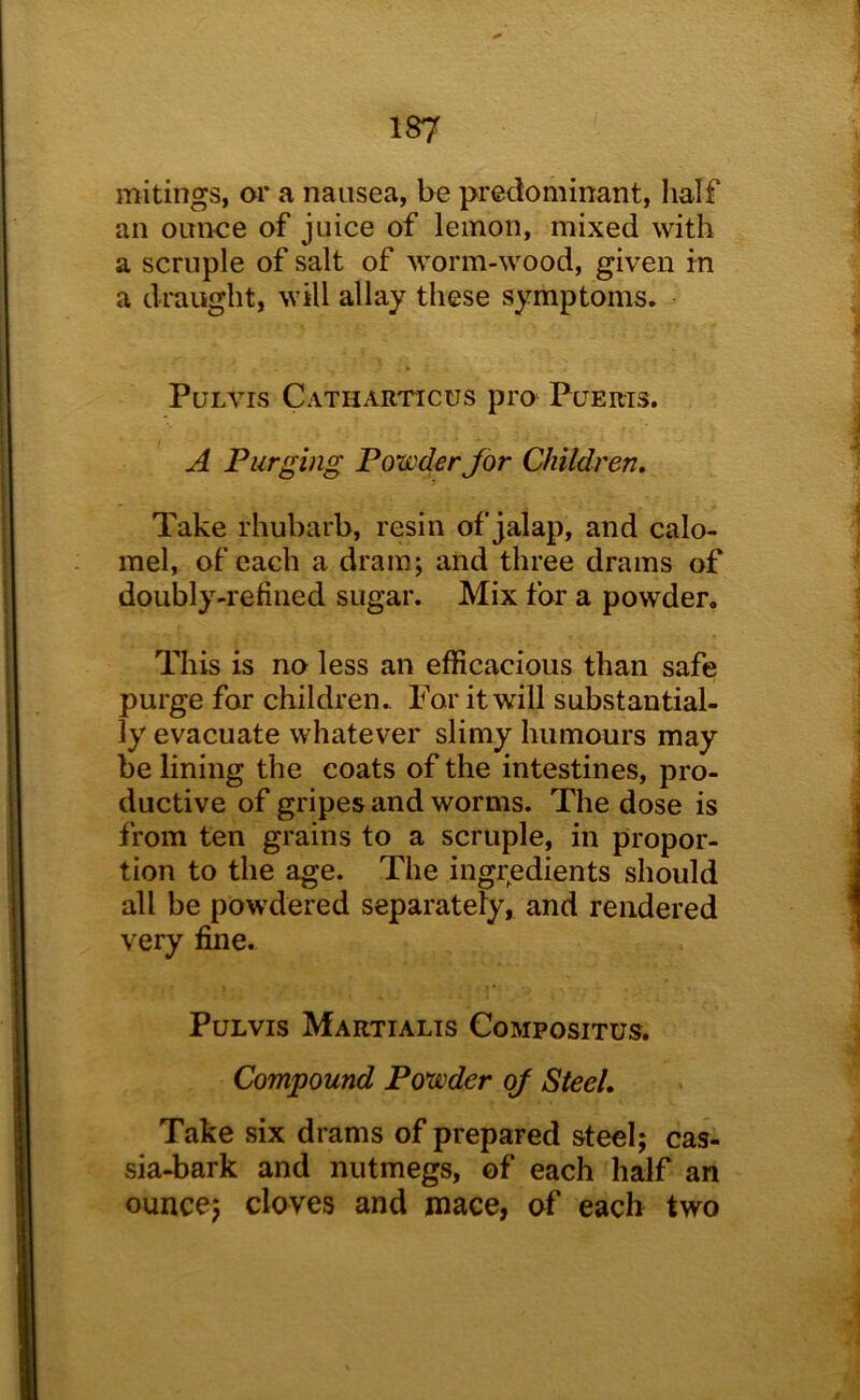 mitings, or a nausea, be predominant, half an oun-ce of juice of lemon, mixed with a scruple of salt of worm-wood, given m a draught, will allay these symptoms. PuLVis Catharticus pro' Puerts. A Purging Powder for Children, Take rhubarb, resin of jalap, and calo- mel, of each a dram; and three drams of doubly-refined sugar. Mix for a powder. This is no less an efficacious than safe purge for children. For it will substantial- ly evacuate whatever slimy humours may be lining the coats of the intestines, pro- ductive of gripes and worms. The dose is from ten grains to a scruple, in propor- tion to the age. The ingr^edients should all be powdered separately, and rendered very fine. PuLvis Martialis Compositus. Compound Powder of Steel, Take six drams of prepared steel; cas- sia-bark and nutmegs, of each half an ounce; cloves and mace, of each two