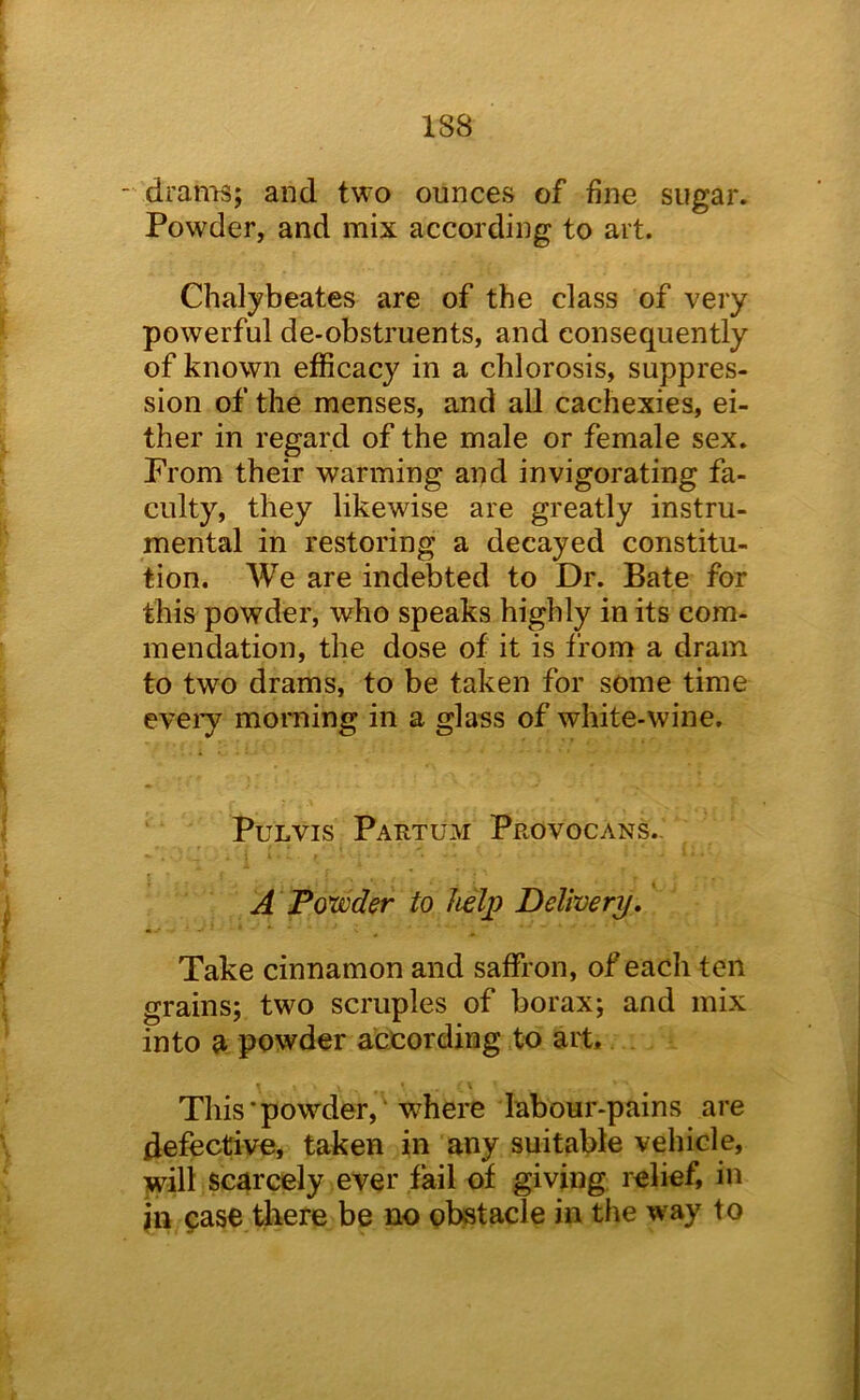 dranTS; and two ounces of fine sugar. Powder, and mix according to art. Chalybeates are of the class of very powerful de-obstruents, and consequently of known efficacy in a chlorosis, suppres- sion of the menses, and all cachexies, ei- ther in regard of the male or female sex. Prom their warming and invigorating fa- culty, they likewise are greatly instru- mental in restoring a decayed constitu- tion. We are indebted to Dr. Bate for this powder, who speaks highly in its com- mendation, the dose of it is from a dram to two drams, to be taken for some time eveiy morning in a glass of white-wine. PuLVis Partum Provocans.- A Ponder to help Delivery, Take cinnamon and saffron, of each ten grains; two scruples of borax; and mix into a powder according to ait. This‘powder, where labour-pains are defective, taken in any suitable vehicle, will scarcely ever fail of giving relief, in in pase Idiere be no obstacle in the way to